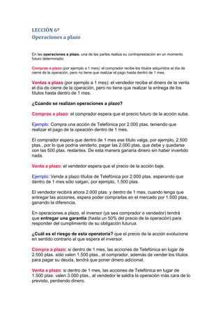 LECCIÓN 6ª
Operaciones a plazo


En las operaciones a plazo, una de las partes realiza su contraprestación en un momento
futuro determinado:

Compras a plazo (por ejemplo a 1 mes): el comprador recibe los títulos adquiridos el día de
cierre de la operación, pero no tiene que realizar el pago hasta dentro de 1 mes.

Ventas a plazo (por ejemplo a 1 mes): el vendedor recibe el dinero de la venta
el día de cierre de la operación, pero no tiene que realizar la entrega de los
títulos hasta dentro de 1 mes.

¿Cúando se realizan operaciones a plazo?

Compras a plazo: el comprador espera que el precio futuro de la acción suba.

Ejemplo: Compra una acción de Telefónica por 2.000 ptas. teniendo que
realizar el pago de la opeación dentro de 1 mes.

El comprador espera que dentro de 1 mes ese título valga, por ejemplo, 2.500
ptas., por lo que podría venderlo, pagar las 2.000 ptas. que debe y quedarse
con las 500 ptas. restantes. De esta manera ganaría dinero sin haber invertido
nada.

Venta a plazo: el vendedor espera que el precio de la acción baje.

Ejemplo: Vende a plazo títulos de Telefónica por 2.000 ptas. esperando que
dentro de 1 mes sólo valgan, por ejemplo, 1.500 ptas.

El vendedor recibirá ahora 2.000 ptas. y dentro de 1 mes, cuando tenga que
entregar las acciones, espera poder comprarlas en el mercado por 1.500 ptas,
ganando la diferencia.

En operaciones a plazo, el inversor (ya sea comprador o vendedor) tendrá
que entregar una garantía (hasta un 50% del precio de la operación) para
responder del cumplimiento de su obligación futurua.

¿Cuál es el riesgo de esta operatoria? que el precio de la acción evolucione
en sentido contrario al que espera el inversor.

Compra a plazo: si dentro de 1 mes, las acciones de Telefónica en lugar de
2.500 ptas. sólo valen 1.500 ptas., el comprador, además de vender los títulos
para pagar su deuda, tendrá que poner dinero adicional.

Venta a plazo: si dentro de 1 mes, las acciones de Telefónica en lugar de
1.500 ptas. valen 3.000 ptas., al vendedor le saldra la operación más cara de lo
previsto, perdiendo dinero.
 