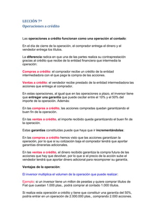 LECCIÓN 7ª
Operaciones a crédito


Las operaciones a crédito funcionan como una operación al contado:

En el día de cierre de la operación, el comprador entrega el dinero y el
vendedor entrega los títulos.

La diferencia radica en que una de las partes realiza su contraprestación
gracias al crédito que recibe de la entidad financiera que intermedia la
operación:

Compras a crédito: el comprador recibe un crédito de la entidad
intermediadora con el que paga la compra de las acciones.

Ventas a crédito: el vendedor recibe prestado de la entidad intermediadora las
acciones que entrega al comprador.

En estas operaciones, al igual que en las operaciones a plazo, el inversor tiene
que entregar una garantía que puede oscilar entre el 10% y el 50% del
importe de la operación. Además:

En las compras a crédito, las acciones compradas quedan garantizando el
buen fin de la operación.

En las ventas a crédito, el importe recibido queda garantizando el buen fin de
la operación.

Estas garantías constituidas puede que haya que ir incrementándolas:

En las compras a crédito hemos visto que las acciones garantizan la
operación, por lo que si su cotización baja el comprador tendrá que aportar
garantías dinerarias adicionales.

En las ventas a crédito, el dinero recibido garantiza la compra futura de las
acciones que hay que devolver, por lo que si el precio de la acción sube el
vendedor tendrá que aportar dinero adicional para recomponer su garantía.

Ventajas de la operación:

El inversor multiplica el volumen de la operación que puede realizar:

Ejemplo: si un inversor tiene un millon de pesetas y quiere comprar títulos de
Fiat que cuestan 1.000 ptas., podrá comprar al contado 1.000 títulos.

Si realiza esta operación a crédito y tiene que constituir una garantía del 50%,
podría entrar en un operación de 2.000.000 ptas., comprando 2.000 acciones.
 