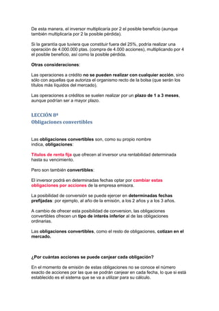 De esta manera, el inversor multiplicaría por 2 el posible beneficio (aunque
también multiplicaría por 2 la posible pérdida).

Si la garantía que tuviera que constituir fuera del 25%, podría realizar una
operación de 4.000.000 ptas. (compra de 4.000 acciones), multiplicando por 4
el posible beneficio, así como la posible pérdida.

Otras consideraciones:

Las operaciones a crédito no se pueden realizar con cualquier acción, sino
sólo con aquellas que autoriza el organismo recto de la bolsa (que serán los
títulos más líquidos del mercado).

Las operaciones a créditos se suelen realizar por un plazo de 1 a 3 meses,
aunque podrían ser a mayor plazo.


LECCIÓN 8ª
Obligaciones convertibles


Las obligaciones convertibles son, como su propio nombre
indica, obligaciones:

Títulos de renta fija que ofrecen al inversor una rentabilidad determinada
hasta su vencimiento.

Pero son también convertibles:

El inversor podrá en determinadas fechas optar por cambiar estas
obligaciones por acciones de la empresa emisora.

La posibilidad de conversión se puede ejercer en determinadas fechas
prefijadas: por ejemplo, al año de la emisión, a los 2 años y a los 3 años.

A cambio de ofrecer esta posibilidad de conversion, las obligaciones
convertibles ofrecen un tipo de interés inferior al de las obligaciones
ordinarias.

Las obligaciones convertibles, como el resto de obligaciones, cotizan en el
mercado.



¿Por cuántas acciones se puede canjear cada obligación?

En el momento de emisión de estas obligaciones no se conoce el número
exacto de acciones por las que se podrán canjear en cada fecha, lo que si está
establecido es el sistema que se va a utilizar para su cálculo.
 