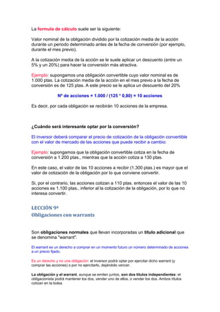 La formula de cálculo suele ser la siguiente:

Valor nominal de la obligación dividido por la cotización media de la acción
durante un periodo determinado antes de la fecha de conversión (por ejemplo,
durante el mes previo).

A la cotización media de la acción se le suele aplicar un descuento (entre un
5% y un 20%) para hacer la conversión más atractiva.

Ejemplo: supongamos una obligación convertible cuyo valor nominal es de
1.000 ptas. La cotización media de la acción en el mes previo a la fecha de
conversión es de 125 ptas. A este precio se le aplica un descuento del 20%

                Nº de acciones = 1.000 / (125 * 0,80) = 10 acciones

Es decir, por cada obligación se recibirán 10 acciones de la empresa.



¿Cuándo será interesante optar por la conversión?

El inversor deberá comparar el precio de cotización de la obligación convertible
con el valor de mercado de las acciones que puede recibir a cambio:

Ejemplo: supongamos que la obligación convertible cotiza en la fecha de
conversión a 1.200 ptas., mientras que la acción cotiza a 130 ptas.

En este caso, el valor de las 10 acciones a recibir (1.300 ptas.) es mayor que el
valor de cotización de la obligación por lo que conviene convertir.

Si, por el contrario, las acciones cotizan a 110 ptas. entonces el valor de las 10
acciones es 1.100 ptas., inferior al la cotización de la obligación, por lo que no
interesa convertir.


LECCIÓN 9ª
Obligaciones con warrants


Son obligaciones normales que llevan incorporadas un título adicional que
se denomina "warrant".

El warrant es un derecho a comprar en un momento futuro un número determinado de acciones
a un precio fijado.

Es un derecho y no una obligación: el inversor podrá optar por ejercitar dicho warrant (y
comprar las acciones) o por no ejercitarlo, dejándolo vencer.

La obligación y el warrant, aunque se emiten juntos, son dos títulos independientes: el
obligacionista podrá mantener los dos, vender uno de ellos, o vender los dos. Ambos títulos
cotizan en la bolsa.
 