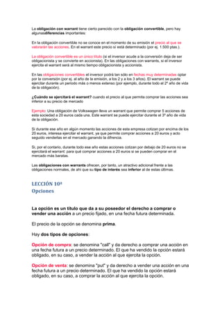 La obligación con warrant tiene cierto parecido con la obligación convertible, pero hay
algunasdiferencias importantes:

En la obligación convertible no se conoce en el momento de su emisión el precio al que se
valorarán las acciones. En el warrant este precio sí está determinado (por ej. 1.500 ptas.).

La obligación convertible es un único título (si el inversor acude a la conversión deja de ser
obligacionista y se convierte en accionista). En las obligaciones con warrants, si el inversor
ejercita el warrant será al mismo tiempo obligacionista y accionista.

En las obligaciones convertibles el inversor podrá tan sólo en fechas muy determinadas optar
por la conversión (por ej. al año de la emisión, a los 2 y a los 3 años). El warrant se puede
ejercitar durante un periodo más o menos extenso (por ejemplo, durante todo el 2º año de vida
de la obligación).

¿Cuándo se ejercitará el warrant? cuando el precio al que permita comprar las acciones sea
inferior a su precio de mercado

Ejemplo: Una obligación de Volkswagen lleva un warrant que permite comprar 5 acciones de
esta sociedad a 20 euros cada una. Este warrant se puede ejercitar durante el 3º año de vida
de la obligación.

Si durante ese año en algún momento las acciones de esta empresa cotizan por encima de los
20 euros, interesa ejercitar el warrant, ya que permite comprar acciones a 20 euros y acto
seguido venderlas en el mercado ganando la difrencia.

Si, por el contario, durante todo ese año estas acciones cotizan por debajo de 20 euros no se
ejercitará el warrant: para qué comprar acciones a 20 euros si se pueden comprar en el
mercado más baratas.

Las obligaciones con warrants ofrecen, por tanto, un atractivo adicional frente a las
obligaciones normales, de ahí que su tipo de interés sea inferior al de estas últimas.


LECCIÓN 10ª
Opciones


La opción es un título que da a su poseedor el derecho a comprar o
vender una acción a un precio fijado, en una fecha futura determinada.

El precio de la opción se denomina prima.

Hay dos tipos de opciones:

Opción de compra: se denomina "call" y da derecho a comprar una acción en
una fecha futura a un precio determinado. El que ha vendido la opción estará
obligado, en su caso, a vender la acción al que ejercita la opción.

Opción de venta: se denomina "put" y da derecho a vender una acción en una
fecha futura a un precio determinado. El que ha vendido la opción estará
obligado, en su caso, a comprar la acción al que ejercita la opción.
 