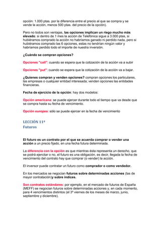 opción: 1.000 ptas. por la diferencia entre el precio al que se compra y se
vende la acción, menos 500 ptas. del precio de la opción).

Pero no todos son ventajas, las opciones implican un riego mucho más
elevado: si dentro de 1 mes la acción de Telefónica sigue a 3.000 ptas, si
hubiéramos comprado la acción no habríamos ganado ni perdido nada, pero si
hubiéramos comprado las 6 opciones, estas no tendrían ningún valor y
habríamos perdido todo el importe de nuestra inversión.

¿Cuándo se compran opciones?

Opciones "call": cuando se espera que la cotización de la acción va a subir

Opciones "put": cuando se espera que la cotización de la acción va a bajar.

¿Quienes compran y venden opciones? compran opciones los particulares,
las empresas o cualquier entidad interesada; venden opciones las entidades
financieras.

Fecha de ejercicio de la opción: hay dos modelos:

Opción americana: se puede ejercer durante todo el tiempo que va desde que
se compra hasta su fecha de vencimiento.

Opción europea: sólo se puede ejercer en la fecha de vencimiento


LECCIÓN 11ª
Futuros


El futuro es un contrato por el que se acuerda comprar o vender una
acción a un precio fijado, en una fecha futura determinada.

La diferencia con la opción es que mientras ésta representa un derecho, que
se podrá ejercitar o no, el futuro es una obligación, es decir, llegada la fecha de
vencimiento del contrato hay que comprar (o vender) la acción.

El inversor puede contratar un futuro como comprador o como vendedor.

En los mercados se negocian futuros sobre determinadas acciones (las de
mayor contratación)y sobre índices.

Son contratos estándares: por ejemplo, en el mercado de futuros de España
(MEFF) se negocian futuros sobre determinadas acciones y, en cada momento,
para 4 vencimientos distintos (el 3º viernes de los meses de marzo, junio,
septiembre y diciembre).
 