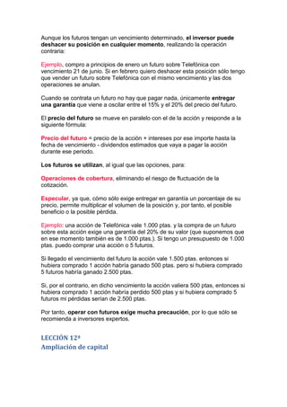 Aunque los futuros tengan un vencimiento determinado, el inversor puede
deshacer su posición en cualquier momento, realizando la operación
contraria:

Ejemplo, compro a principios de enero un futuro sobre Telefónica con
vencimiento 21 de junio. Si en febrero quiero deshacer esta posición sólo tengo
que vender un futuro sobre Telefónica con el mismo vencimiento y las dos
operaciones se anulan.

Cuando se contrata un futuro no hay que pagar nada, únicamente entregar
una garantía que viene a oscilar entre el 15% y el 20% del precio del futuro.

El precio del futuro se mueve en paralelo con el de la acción y responde a la
siguiente fórmula:

Precio del futuro = precio de la acción + intereses por ese importe hasta la
fecha de vencimiento - dividendos estimados que vaya a pagar la acción
durante ese periodo.

Los futuros se utilizan, al igual que las opciones, para:

Operaciones de cobertura, eliminando el riesgo de fluctuación de la
cotización.

Especular, ya que, cómo sólo exige entregar en garantía un porcentaje de su
precio, permite multiplicar el volumen de la posición y, por tanto, el posible
beneficio o la posible pérdida.

Ejemplo: una acción de Telefónica vale 1.000 ptas. y la compra de un futuro
sobre esta acción exige una garantía del 20% de su valor (que suponemos que
en ese momento también es de 1.000 ptas.). Si tengo un presupuesto de 1.000
ptas. puedo comprar una acción o 5 futuros.

Si llegado el vencimiento del futuro la acción vale 1.500 ptas. entonces si
hubiera comprado 1 acción habría ganado 500 ptas. pero si hubiera comprado
5 futuros habría ganado 2.500 ptas.

Si, por el contrario, en dicho vencimiento la acción valiera 500 ptas, entonces si
hubiera comprado 1 acción habría perdido 500 ptas y si hubiera comprado 5
futuros mi pérdidas serían de 2.500 ptas.

Por tanto, operar con futuros exige mucha precaución, por lo que sólo se
recomienda a inversores expertos.


LECCIÓN 12ª
Ampliación de capital
 
