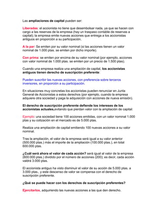 Las ampliaciones de capital pueden ser:

Liberadas: el accionista no tiene que desembolsar nada, ya que se hacen con
cargo a las reservas de la empresa (hay un traspaso contable de reservas a
capital); la empresa emite nuevas acciones que entrega a los accionistas
antiguos en proporción a su participación.

A la par: Se emiten por su valor nominal (si las acciones tienen un valor
nominal de 1.000 ptas. se emiten por dicho importe).

Con prima: se emiten por encima de su valor nominal (por ejemplo, acciones
con valor nominal de 1.000 ptas. se emiten por un precio de 1.500 ptas).

Cuando una empresa realiza una ampliación de capital, los accionistas
antiguos tienen derecho de suscripción preferente:

Pueden suscribir las nuevas acciones, con preferencia sobre terceros
inversores, en proporción a su participación.

En situaciones muy concretas los accionistas pueden renunciar en Junta
General de Accionistas a estos derechos (por ejemplo, cuando la empresa
adquiere otra sociedad y paga la adquisición con acciones de nueva emisión).

El derecho de suscripción preferente defiende los intereses de los
accionistas actuales,evitando que pierdan valor con la ampliación de capital:

Ejemplo: una sociedad tiene 100 acciones emitidas, con un valor nominal 1.000
ptas y su cotización en el mercado es de 5.000 ptas.

Realiza una ampliación de capital emitiendo 100 nuevas acciones a su valor
nominal.

Tras la ampliación, el valor de la empresa será igual a su valor anterior
(500.000 ptas.) más el importe de la ampliación (100.000 ptas.), en total
600.000 ptas.

¿Cuál será ahora el valor de cada acción? será igual al valor de la empresa
(600.000 ptas.) dividido por el número de acciones (200); es decir, cada acción
valdrá 3.000 ptas.

El accionista antiguo ha visto disminuir el valor de su acción de 5.000 ptas. a
3.000 ptas., y este descenso de valor se compensa con el derecho de
suscripción preferente.

¿Qué se puede hacer con los derechos de suscripción preferentes?

Ejercitarlos, adquiriendo las nuevas acciones a las que den derecho.
 