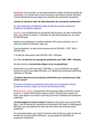 Venderlos en el mercado, ya que estos derechos cotizan durante el periodo de
suscripción. Un inversor que no sea accionista y que quiera comprar acciones
nuevas tendrá primero que adquirir los derechos de suscripción necesarios.

¿Cómo se calcula el valor de estos derechos de suscripción preferente?

Su valor será igual a la diferencia entre el valor de la acción antes de la
ampliación de capital y después.

Ejemplo: una sociedad tiene en circulación 500 acciones, de valor nominal 200
ptas., que cotizan en bolsa a 1.000 ptas. El valor de la empresa es, por tanto,
de 500.000 ptas.

Realiza una ampliación de capital, emitiendo 100 nuevas acciones, con un
valor de emisión de 400 ptas. cada una.

Tras la ampliación, el valor de la empresa será de 500.000 + (100 * 400) =
540.000 ptas.

Y el valor de cada acción será 540.000 / 600 = 900 ptas.

Por tanto, el derecho de suscripción preferente será 1000 - 900 = 100 ptas.

De esta manera, el accionista antiguo no se ve perjudicado:

Antes tenía una acción que valía 1.000 ptas., y con la ampliación de capital
tendrá una acción que valdrá 900 ptas. y un derecho de suscripción preferente
valorado en 100 ptas.

¿Cuántos derechos de suscripción preferentes son necesarios por cada
acción nueva?

El número de derechos necesarios viene dado por la proporción entre el
número de acciones viejas y el número de acciones nuevas.

En el ejemplo anterior, la proporción entre acciones viejas y acciones nuevas
es de 5 a 1 (había 500 acciones viejas y emiten 100 acciones nuevas), por
tanto, para adquirir una acción nueva hay que tener 5 derechos de suscripción
preferente.

¿Cuánto pagará el nuevo inversor? pagará el valor de la nueva acción (400
ptas.), más el importe de 5 derechos de suscripción (500 ptas); en total pagará
900 ptas, que es justamente el valor que van a tener las acciones tras la
ampliación.

Un accionista antiguo que tuviera 5 acciones sólo tendrá que pagar el valor de
emisión de la nueva acción (400 ptas.), ya que posee los derechos de
suscripción necesarios.
 