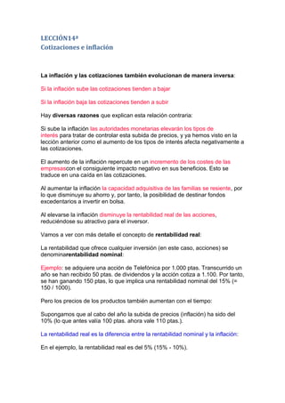 LECCIÓN14ª
Cotizaciones e inflación



La inflación y las cotizaciones también evolucionan de manera inversa:

Si la inflación sube las cotizaciones tienden a bajar

Si la inflación baja las cotizaciones tienden a subir

Hay diversas razones que explican esta relación contraria:

Si sube la inflación las autoridades monetarias elevarán los tipos de
interés para tratar de controlar esta subida de precios, y ya hemos visto en la
lección anterior como el aumento de los tipos de interés afecta negativamente a
las cotizaciones.

El aumento de la inflación repercute en un incremento de los costes de las
empresascon el consiguiente impacto negativo en sus beneficios. Esto se
traduce en una caída en las cotizaciones.

Al aumentar la inflación la capacidad adquisitiva de las familias se resiente, por
lo que disminuye su ahorro y, por tanto, la posibilidad de destinar fondos
excedentarios a invertir en bolsa.

Al elevarse la inflación disminuye la rentabilidad real de las acciones,
reduciéndose su atractivo para el inversor.

Vamos a ver con más detalle el concepto de rentabilidad real:

La rentabilidad que ofrece cualquier inversión (en este caso, acciones) se
denominarentabilidad nominal:

Ejemplo: se adquiere una acción de Telefónica por 1.000 ptas. Transcurrido un
año se han recibido 50 ptas. de dividendos y la acción cotiza a 1.100. Por tanto,
se han ganando 150 ptas, lo que implica una rentabilidad nominal del 15% (=
150 / 1000).

Pero los precios de los productos también aumentan con el tiempo:

Supongamos que al cabo del año la subida de precios (inflación) ha sido del
10% (lo que antes valía 100 ptas. ahora vale 110 ptas.).

La rentabilidad real es la diferencia entre la rentabilidad nominal y la inflación:

En el ejemplo, la rentabilidad real es del 5% (15% - 10%).
 