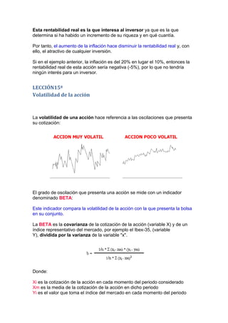 Esta rentabilidad real es la que interesa al inversor ya que es la que
determina si ha habido un incremento de su riqueza y en qué cuantía.

Por tanto, el aumento de la inflación hace disminuir la rentabilidad real y, con
ello, el atractivo de cualquier inversión.

Si en el ejemplo anterior, la inflación es del 20% en lugar el 10%, entonces la
rentabilidad real de esta acción sería negativa (-5%), por lo que no tendría
ningún interés para un inversor.


LECCIÓN15ª
Volatilidad de la acción



La volatilidad de una acción hace referencia a las oscilaciones que presenta
su cotización:




El grado de oscilación que presenta una acción se mide con un indicador
denominado BETA:

Este indicador compara la volatilidad de la acción con la que presenta la bolsa
en su conjunto.

La BETA es la covarianza de la cotización de la acción (variable X) y de un
índice representativo del mercado, por ejemplo el Ibex-35, (variable
Y), dividida por la varianza de la variable "x".




Donde:

Xi es la cotización de la acción en cada momento del periodo considerado
Xm es la media de la cotización de la acción en dicho periodo
Yi es el valor que toma el índice del mercado en cada momento del periodo
 