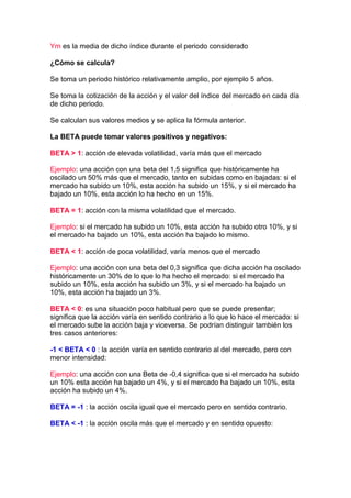 Ym es la media de dicho índice durante el periodo considerado

¿Cómo se calcula?

Se toma un periodo histórico relativamente amplio, por ejemplo 5 años.

Se toma la cotización de la acción y el valor del índice del mercado en cada día
de dicho periodo.

Se calculan sus valores medios y se aplica la fórmula anterior.

La BETA puede tomar valores positivos y negativos:

BETA > 1: acción de elevada volatilidad, varía más que el mercado

Ejemplo: una acción con una beta del 1,5 significa que históricamente ha
oscilado un 50% más que el mercado, tanto en subidas como en bajadas: si el
mercado ha subido un 10%, esta acción ha subido un 15%, y si el mercado ha
bajado un 10%, esta acción lo ha hecho en un 15%.

BETA = 1: acción con la misma volatilidad que el mercado.

Ejemplo: si el mercado ha subido un 10%, esta acción ha subido otro 10%, y si
el mercado ha bajado un 10%, esta acción ha bajado lo mismo.

BETA < 1: acción de poca volatilidad, varía menos que el mercado

Ejemplo: una acción con una beta del 0,3 significa que dicha acción ha oscilado
históricamente un 30% de lo que lo ha hecho el mercado: si el mercado ha
subido un 10%, esta acción ha subido un 3%, y si el mercado ha bajado un
10%, esta acción ha bajado un 3%.

BETA < 0: es una situación poco habitual pero que se puede presentar;
significa que la acción varía en sentido contrario a lo que lo hace el mercado: si
el mercado sube la acción baja y viceversa. Se podrían distinguir también los
tres casos anteriores:

-1 < BETA < 0 : la acción varía en sentido contrario al del mercado, pero con
menor intensidad:

Ejemplo: una acción con una Beta de -0,4 significa que si el mercado ha subido
un 10% esta acción ha bajado un 4%, y si el mercado ha bajado un 10%, esta
acción ha subido un 4%.

BETA = -1 : la acción oscila igual que el mercado pero en sentido contrario.

BETA < -1 : la acción oscila más que el mercado y en sentido opuesto:
 