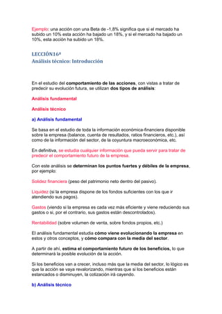 Ejemplo: una acción con una Beta de -1,8% significa que si el mercado ha
subido un 10% esta acción ha bajado un 18%, y si el mercado ha bajado un
10%, esta acción ha subido un 18%.


LECCIÓN16ª
Análisis técnico: Introducción



En el estudio del comportamiento de las acciones, con vistas a tratar de
predecir su evolución futura, se utilizan dos tipos de análisis:

Análisis fundamental

Análisis técnico

a) Análisis fundamental

Se basa en el estudio de toda la información económica-financiera disponible
sobre la empresa (balance, cuenta de resultados, ratios financieros, etc.), así
como de la información del sector, de la coyuntura macroeconómica, etc.

En definitiva, se estudia cualquier información que pueda servir para tratar de
predecir el comportamiento futuro de la empresa.

Con este análisis se determinan los puntos fuertes y débiles de la empresa,
por ejemplo:

Solidez financiera (peso del patrimonio neto dentro del pasivo).

Liquidez (si la empresa dispone de los fondos suficientes con los que ir
atendiendo sus pagos).

Gastos (viendo si la empresa es cada vez más eficiente y viene reduciendo sus
gastos o si, por el contrario, sus gastos están descontrolados).

Rentabilidad (sobre volumen de venta, sobre fondos propios, etc.)

El análisis fundamental estudia cómo viene evolucionando la empresa en
estos y otros conceptos, y cómo compara con la media del sector.

A partir de ahí, estima el comportamiento futuro de los beneficios, lo que
determinará la posible evolución de la acción.

Si los beneficios van a crecer, incluso más que la media del sector, lo lógico es
que la acción se vaya revalorizando, mientras que si los beneficios están
estancados o disminuyen, la cotización irá cayendo.

b) Análisis técnico
 