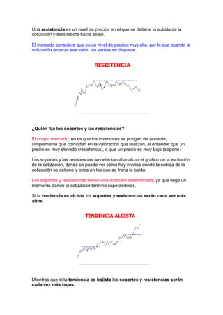 Una resistencia es un nivel de precios en el que se detiene la subida de la
cotización y ésta rebota hacia abajo.

El mercado considera que es un nivel de precios muy alto, por lo que cuando la
cotización alcanza ese valor, las ventas se disparan.




¿Quién fija los soportes y las resistencias?

El propio mercado; no es que los inversores se pongan de acuerdo,
simplemente que coinciden en la valoración que realizan, al entender que un
precio es muy elevado (resistencia), o que un precio es muy bajo (soporte)

Los soportes y las resistencias se detectan al analizar el gráfico de la evolución
de la cotización, donde se puede ver como hay niveles donde la subida de la
cotización se detiene y otros en los que se frena la caída.

Los soportes y resistencias tienen una duración determinada, ya que llega un
momento donde la cotización termina superándolos.

Si la tendencia es alcista los soportes y resistencias serán cada vez más
altos.




Mientras que si la tendencia es bajista los soportes y resistencias serán
cada vez más bajos.
 