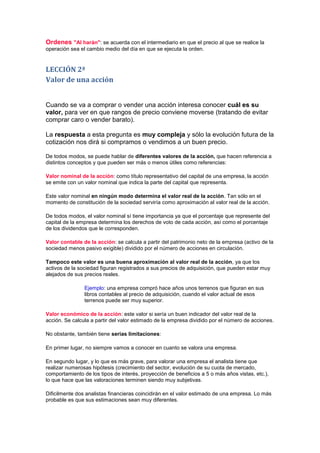 Ordenes "Al harán": se acuerda con el intermediario en que el precio al que se realice la
operación sea el cambio medio del día en que se ejecuta la orden.


LECCIÓN 2ª
Valor de una acción


Cuando se va a comprar o vender una acción interesa conocer cuál es su
valor, para ver en que rangos de precio conviene moverse (tratando de evitar
comprar caro o vender barato).

La respuesta a esta pregunta es muy compleja y sólo la evolución futura de la
cotización nos dirá si compramos o vendimos a un buen precio.

De todos modos, se puede hablar de diferentes valores de la acción, que hacen referencia a
distintos conceptos y que pueden ser más o menos útiles como referencias:

Valor nominal de la acción: como título representativo del capital de una empresa, la acción
se emite con un valor nominal que indica la parte del capital que representa.

Este valor nominal en ningún modo determina el valor real de la acción. Tan sólo en el
momento de constitución de la sociedad serviría como aproximación al valor real de la acción.

De todos modos, el valor nominal sí tiene importancia ya que el porcentaje que represente del
capital de la empresa determina los derechos de voto de cada acción, así como el porcentaje
de los dividendos que le corresponden.

Valor contable de la acción: se calcula a partir del patrimonio neto de la empresa (activo de la
sociedad menos pasivo exigible) dividido por el número de acciones en circulación.

Tampoco este valor es una buena aproximación al valor real de la acción, ya que los
activos de la sociedad figuran registrados a sus precios de adquisición, que pueden estar muy
alejados de sus precios reales.

                Ejemplo: una empresa compró hace años unos terrenos que figuran en sus
                libros contables al precio de adquisición, cuando el valor actual de esos
                terrenos puede ser muy superior.

Valor económico de la acción: este valor si sería un buen indicador del valor real de la
acción. Se calcula a partir del valor estimado de la empresa dividido por el número de acciones.

No obstante, también tiene serias limitaciones:

En primer lugar, no siempre vamos a conocer en cuanto se valora una empresa.

En segundo lugar, y lo que es más grave, para valorar una empresa el analista tiene que
realizar numerosas hipótesis (crecimiento del sector, evolución de su cuota de mercado,
comportamiento de los tipos de interés, proyección de beneficios a 5 o más años vistas, etc.),
lo que hace que las valoraciones terminen siendo muy subjetivas.

Dificilmente dos analistas financieras coincidirán en el valor estimado de una empresa. Lo más
probable es que sus estimaciones sean muy diferentes.
 