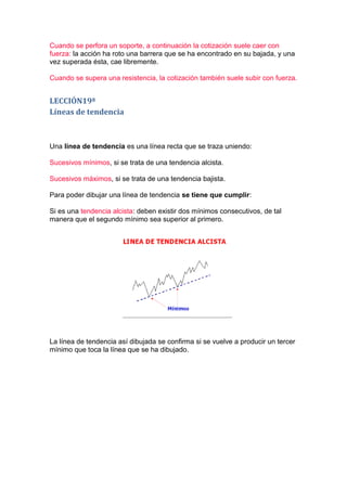 Cuando se perfora un soporte, a continuación la cotización suele caer con
fuerza: la acción ha roto una barrera que se ha encontrado en su bajada, y una
vez superada ésta, cae libremente.

Cuando se supera una resistencia, la cotización también suele subir con fuerza.


LECCIÓN19ª
Líneas de tendencia



Una línea de tendencia es una línea recta que se traza uniendo:

Sucesivos mínimos, si se trata de una tendencia alcista.

Sucesivos máximos, si se trata de una tendencia bajista.

Para poder dibujar una línea de tendencia se tiene que cumplir:

Si es una tendencia alcista: deben existir dos mínimos consecutivos, de tal
manera que el segundo mínimo sea superior al primero.




La línea de tendencia así dibujada se confirma si se vuelve a producir un tercer
mínimo que toca la línea que se ha dibujado.
 