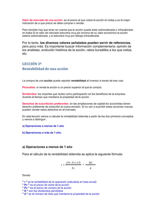 Valor de mercado de una acción: es el precio al que cotiza la acción en bolsa y es la mejor
indicación de a que precio se debe comprar o vender.

Pero también hay que tener en cuenta que la acción puede estar sobrevalorada o infravalorada
en bolsa.Si el valor de mercado estuviera muy por encima de su valor económico la acción
estaría sobrevalorada, y si estuviera muy por debajo,infravalorada.

Por lo tanto, los diversos valores señalados pueden servir de referencias,
pero poco más. Es importante buscar información complementaria: opinión de
los analistas, evolución histórica de la acción, ratios bursátiles a los que cotiza,
etc.


LECCIÓN 3ª
Rentabilidad de una acción


La compra de una acción puede reportar rentabilidad al inversor a través de tres vías:

Plusvalías: si vende la acción a un precio superior al que la compró.

Dividendos: los importes que recibe como participación en los beneficios de la empresa
durante el tiempo que mantiene la propiedad de la acción.

Derechos de suscribción preferentes: en las ampliaciones de capital los accionistas tienen
derecho preferente de subscribir la nueva emisión. Si no van a suscribir estas acciones nuevas,
pueden vender estos derechos en el mercado.

En esta lección vamos a calcular la rentabilidad obtenida a partir de los dos primeros conceptos
y vamos a distinguir:.

a) Operaciones a menos de 1 año

b) Operaciones a más de 1 año.




a) Operaciones a menos de 1 año

Para el cálculo de la rentabilidad obtenida se aplica la siguiente fórmula:




Donde:

" r " es la rentabilidad de la operación (calculada en tasa anual)
" Pv " es el precio de venta de la acción
" Pc " es el precio de compra de la acción
" D " son los dividendos percibidos
" d " es el número de días que mantiene la propiedad de la acción
 