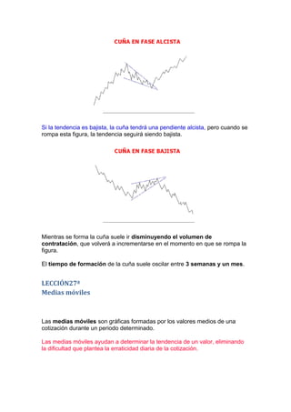 Si la tendencia es bajista, la cuña tendrá una pendiente alcista, pero cuando se
rompa esta figura, la tendencia seguirá siendo bajista.




Mientras se forma la cuña suele ir disminuyendo el volumen de
contratación, que volverá a incrementarse en el momento en que se rompa la
figura.

El tiempo de formación de la cuña suele oscilar entre 3 semanas y un mes.


LECCIÓN27ª
Medias móviles



Las medias móviles son gráficas formadas por los valores medios de una
cotización durante un periodo determinado.

Las medias móviles ayudan a determinar la tendencia de un valor, eliminando
la dificultad que plantea la erraticidad diaria de la cotización.
 