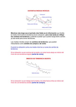 Mientras más largo sea el periodo más fiable es la información que facilita
la media móvil sobre la tendencia de la cotización, pero más tarda en reflejar
los cambios de tendencia, pudiendo suceder que cuando recoja dicho cambio
ya sea tarde para tomar decisiones.

Las medias móviles avisan de cambios de tendencia, que pueden
interpretarse como señales de compra o de venta:

Cuando la cotización corta una media móvil es un aviso de cambio de
tendencia:

Si la cotización va por encima de la media y la corta hacia abajo es indicio del
inicio de una tendencia bajista (señal de venta).




Si la cotización va por debajo de la media y la corta hacia arriba es indicio del
inicio de una tendencia alcista (señal de compra).
 