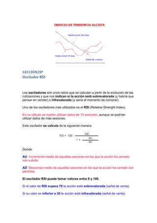 LECCIÓN28ª
Oscilador RSI



Los osciladores son unos ratios que se calculan a partir de la evolución de las
cotizaciones y que nos indican si la acción está sobrevalorada (y habría que
pensar en vender) o infravalorada (y sería el momento de comprar).

Uno de los osciladores más utilizados es el RSI (Relative Strenght Index).

En su cálculo se suelen utilizan datos de 15 sesiones, aunque se podrían
utilizar datos de más sesiones.

Este oscilador se calcula de la siguiente manera:




Donde:

AU: Incremento medio de aquellas sesiones en los que la acción ha cerrado
con subida.

AD: Descenso medio de aquellas sesiones en los que la acción ha cerrado con
pérdidas.

El oscilador RSI puede tomar valores entre 0 y 100.

Si el valor de RSI supera 70 la acción está sobrevalorada (señal de venta).

Si su valor es inferior a 30 la acción está infravalorada (señal de venta).
 