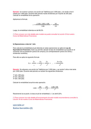 Ejemplo: Un inversor compra una acción de Telefónica por 3.000 ptas. y la vende a los 6
meses por 3.800 ptas. Durante este periodo recibe dividendos por importe de 200 ptas.
Calcular la rentabilidad de la operación.

Aplicamos la fórmula:




Luego, la rentabilidad obtenida es del 66,5%

(*) Para conocer con más detalle este modelo se puede consultar la Lección 33 de nuestro
Curso de Matemáticas Financieras




b) Operaciones a más de 1 año

Para calcular la rentabilidad anual obtenida en estas operaciones se aplica la Ley de
Equivalencia Financiera. Esta Ley permite calcular la tasa de rentabilidad que iguala en el
momento cero la prestación (precio de compra) y la contraprestación (precio de venta y
dividendos recibidos).

Para ello se aplica la siguiente fórmula:




Ejemplo: Se adquiere una acción de Telefónica por 3.000 ptas. y se vende 3 años más tarde
por 3.600 ptas. Durante este periodo se reciben los siguientes dividendos:

1º año: 200 ptas
2º año: 250 ptas.
3º año: 300 ptas.

Calcular la rentabilidad anual de esta operación.




Resolviendo la ecuación, la tasa anual de rentabilidad ( r ) es del 6,02%.

(*) Para conocer con más detalle el funcionamiento de este modelo recomendamos consultar la
Lección 34 de nuestro Curso de Matemáticas Financieras.


LECCIÓN 4ª
Ratios bursátiles (I)
 