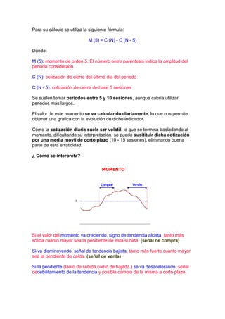 Para su cálculo se utiliza la siguiente fórmula:

                             M (5) = C (N) - C (N - 5)

Donde:

M (5): momento de orden 5. El número entre paréntesis indica la amplitud del
periodo considerado.

C (N): cotización de cierre del último día del periodo

C (N - 5): cotización de cierre de hace 5 sesiones

Se suelen tomar periodos entre 5 y 10 sesiones, aunque cabría utilizar
periodos más largos.

El valor de este momento se va calculando diariamente, lo que nos permite
obtener una gráfica con la evolución de dicho indicador.

Cómo la cotización diaria suele ser volatil, lo que se termina trasladando al
momento, dificultando su interpretación, se puede susitituir dicha cotización
por una media móvil de corto plazo (10 - 15 sesiones), eliminando buena
parte de esta erraticidad.

¿ Cómo se interpreta?




Si el valor del momento va creciendo, signo de tendencia alcista, tanto más
sólida cuanto mayor sea la pendiente de esta subida. (señal de compra)

Si va disminuyendo, señal de tendencia bajista, tanto más fuerte cuanto mayor
sea la pendiente de caída. (señal de venta)

Si la pendiente (tanto de subida como de bajada ) se va desacelerando, señal
dedebilitamiento de la tendencia y posible cambio de la misma a corto plazo.
 
