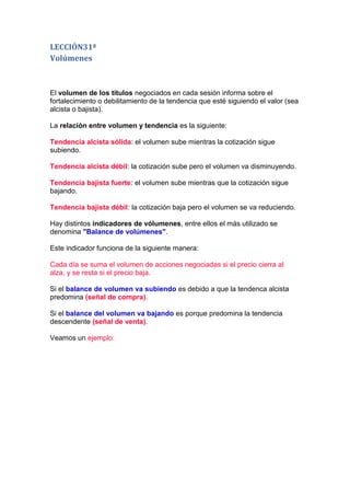 LECCIÓN31ª
Volúmenes



El volumen de los títulos negociados en cada sesión informa sobre el
fortalecimiento o debilitamiento de la tendencia que esté siguiendo el valor (sea
alcista o bajista).

La relación entre volumen y tendencia es la siguiente:

Tendencia alcista sólida: el volumen sube mientras la cotización sigue
subiendo.

Tendencia alcista débil: la cotización sube pero el volumen va disminuyendo.

Tendencia bajista fuerte: el volumen sube mientras que la cotización sigue
bajando.

Tendencia bajista débil: la cotización baja pero el volumen se va reduciendo.

Hay distintos indicadores de vólumenes, entre ellos el más utilizado se
denomina "Balance de volúmenes".

Este indicador funciona de la siguiente manera:

Cada día se suma el volumen de acciones negociadas si el precio cierra al
alza, y se resta si el precio baja.

Si el balance de volumen va subiendo es debido a que la tendenca alcista
predomina (señal de compra).

Si el balance del volumen va bajando es porque predomina la tendencia
descendente (señal de venta).

Veamos un ejemplo:
 