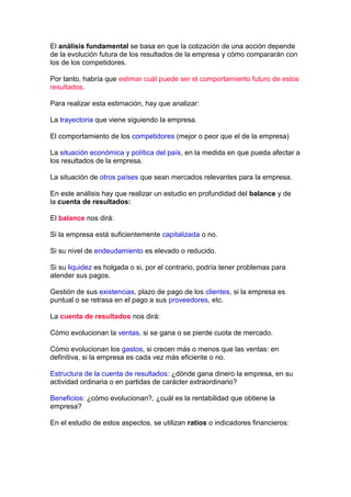 El análisis fundamental se basa en que la cotización de una acción depende
de la evolución futura de los resultados de la empresa y cómo compararán con
los de los competidores.

Por tanto, habría que estimar cuál puede ser el comportamiento futuro de estos
resultados.

Para realizar esta estimación, hay que analizar:

La trayectoria que viene siguiendo la empresa.

El comportamiento de los competidores (mejor o peor que el de la empresa)

La situación económica y política del país, en la medida en que pueda afectar a
los resultados de la empresa.

La situación de otros países que sean mercados relevantes para la empresa.

En este análisis hay que realizar un estudio en profundidad del balance y de
la cuenta de resultados:

El balance nos dirá:

Si la empresa está suficientemente capitalizada o no.

Si su nivel de endeudamiento es elevado o reducido.

Si su liquidez es holgada o si, por el contrario, podría tener problemas para
atender sus pagos.

Gestión de sus existencias, plazo de pago de los clientes, si la empresa es
puntual o se retrasa en el pago a sus proveedores, etc.

La cuenta de resultados nos dirá:

Cómo evolucionan la ventas, si se gana o se pierde cuota de mercado.

Cómo evolucionan los gastos, si crecen más o menos que las ventas: en
definitiva, si la empresa es cada vez más eficiente o no.

Estructura de la cuenta de resultados: ¿dónde gana dinero la empresa, en su
actividad ordinaria o en partidas de carácter extraordinario?

Beneficios: ¿cómo evolucionan?, ¿cuál es la rentabilidad que obtiene la
empresa?

En el estudio de estos aspectos, se utilizan ratios o indicadores financieros:
 