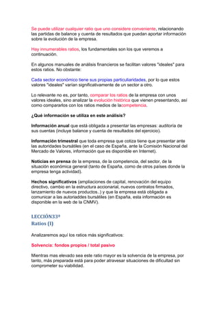 Se puede utilizar cualquier ratio que uno considere conveniente, relacionando
las partidas de balance y cuenta de resultados que puedan aportar información
sobre la evolución de la empresa.

Hay innumerables ratios, los fundamentales son los que veremos a
continuación.

En algunos manuales de análisis financieros se facilitan valores "ideales" para
estos ratios. No obstante:

Cada sector económico tiene sus propias particuliaridades, por lo que estos
valores "ideales" varían significativamente de un sector a otro.

Lo relevante no es, por tanto, comparar los ratios de la empresa con unos
valores ideales, sino analizar la evolución histórica que vienen presentando, así
como compararlos con los ratios medios de lacompetencia.

¿Qué información se utiliza en este análisis?

Información anual que está obligada a presentar las empresas: auditoría de
sus cuentas (incluye balance y cuenta de resultados del ejercicio).

Información trimestral que toda empresa que cotiza tiene que presentar ante
las autoridades bursátiles (en el caso de España, ante la Comisión Nacional del
Mercado de Valores, información que es disponible en Internet).

Noticias en prensa de la empresa, de la competencia, del sector, de la
situación económica general (tanto de España, como de otros países donde la
empresa tenga actividad).

Hechos significativos (ampliaciones de capital, renovación del equipo
directivo, cambio en la estructura accionarial, nuevos contratos firmados,
lanzamiento de nuevos productos..) y que la empresa está obligada a
comunicar a las autoriaddes bursátiles (en España, esta información es
disponible en la web de la CNMV).


LECCIÓN33ª
Ratios (I)

Analizaremos aquí los ratios más significativos:

Solvencia: fondos propios / total pasivo

Mientras mas elevado sea este ratio mayor es la solvencia de la empresa, por
tanto, más preparada está para poder atravesar situaciones de dificultad sin
comprometer su viabilidad.
 