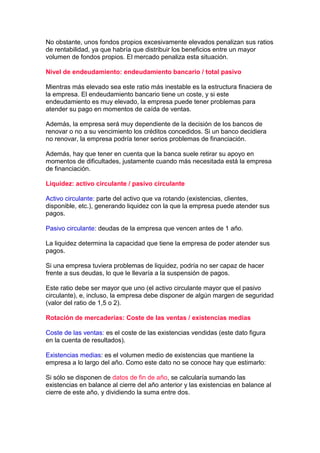 No obstante, unos fondos propios excesivamente elevados penalizan sus ratios
de rentabilidad, ya que habría que distribuir los beneficios entre un mayor
volumen de fondos propios. El mercado penaliza esta situación.

Nivel de endeudamiento: endeudamiento bancario / total pasivo

Mientras más elevado sea este ratio más inestable es la estructura finaciera de
la empresa. El endeudamiento bancario tiene un coste, y si este
endeudamiento es muy elevado, la empresa puede tener problemas para
atender su pago en momentos de caída de ventas.

Además, la empresa será muy dependiente de la decisión de los bancos de
renovar o no a su vencimiento los créditos concedidos. Si un banco decidiera
no renovar, la empresa podría tener serios problemas de financiación.

Además, hay que tener en cuenta que la banca suele retirar su apoyo en
momentos de dificultades, justamente cuando más necesitada está la empresa
de financiación.

Liquidez: activo circulante / pasivo circulante

Activo circulante: parte del activo que va rotando (existencias, clientes,
disponible, etc.), generando liquidez con la que la empresa puede atender sus
pagos.

Pasivo circulante: deudas de la empresa que vencen antes de 1 año.

La liquidez determina la capacidad que tiene la empresa de poder atender sus
pagos.

Si una empresa tuviera problemas de liquidez, podría no ser capaz de hacer
frente a sus deudas, lo que le llevaría a la suspensión de pagos.

Este ratio debe ser mayor que uno (el activo circulante mayor que el pasivo
circulante), e, incluso, la empresa debe disponer de algún margen de seguridad
(valor del ratio de 1,5 o 2).

Rotación de mercaderías: Coste de las ventas / existencias medias

Coste de las ventas: es el coste de las existencias vendidas (este dato figura
en la cuenta de resultados).

Existencias medias: es el volumen medio de existencias que mantiene la
empresa a lo largo del año. Como este dato no se conoce hay que estimarlo:

Si sólo se disponen de datos de fin de año, se calcularía sumando las
existencias en balance al cierre del año anterior y las existencias en balance al
cierre de este año, y dividiendo la suma entre dos.
 