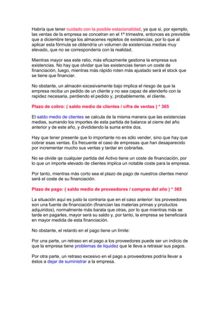 Habría que tener cuidado con la posible estacionalidad, ya que si, por ejemplo,
las ventas de la empresa se concetran en el 1º trimestre, entonces es previsible
que a diciembre tenga los almacenes repletos de existencias, por lo que al
aplicar esta fórmula se obtendría un volumen de existencias medias muy
elevado, que no se correspondería con la realidad.

Mientras mayor sea este ratio, más eficazmente gestiona la empresa sus
existencias. No hay que olvidar que las existencias tienen un coste de
financiación, luego, mientras más rápido roten más ajustado será el stock que
se tiene que financiar.

No obstante, un almacén excesivamente bajo implica el riesgo de que la
empresa reciba un pedido de un cliente y no sea capaz de atenderlo con la
rapidez necesaria, perdiendo el pedido y, probablemente, el cliente.

Plazo de cobro: ( saldo medio de clientes / cifra de ventas ) * 365

El saldo medio de clientes se calcula de la misma manera que las existencias
medias, sumando los importes de esta partida de balance al cierre del año
anterior y de este año, y divididendo la suma entre dos.

Hay que tener presente que lo importante no es sólo vender, sino que hay que
cobrar esas ventas. Es frecuente el caso de empresas que han desaparecido
por incrementar mucho sus ventas y tardar en cobrarlas.

No se olvide qe cualquier partida del Activo tiene un coste de financiación, por
lo que un importe elevado de clientes implica un notable coste para la empresa.

Por tanto, mientras más corto sea el plazo de pago de nuestros clientes menor
será el coste de su financiación.

Plazo de pago: ( saldo medio de proveedores / compras del año ) * 365

La situación aquí es justo la contraria que en el caso anterior: los proveedores
son una fuente de financiación (financian las materias primas y productos
adquiridos), normalmente más barata que otras, por lo que mientras más se
tarde en pagarles, mayor será su saldo y, por tanto, la empresa se beneficiará
en mayor medida de esta financiación.

No obstante, el retardo en el pago tiene un límite:

Por una parte, un retraso en el pago a los proveedores puede ser un indicio de
que la empresa tiene problemas de liquidez que le lleva a retrasar sus pagos.

Por otra parte, un retraso excesivo en el pago a proveedores podría llevar a
éstos a dejar de suministrar a la empresa.
 