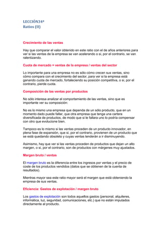LECCIÓN34ª
Ratios (II)



Crecimiento de las ventas

Hay que comparar el valor obtenido en este ratio con el de años anteriores para
ver si las ventas de la empresa se van acelerando o si, por el contrario, se van
ralentizando.

Cuota de mercado = ventas de la empresa / ventas del sector

Lo importante para una empresa no es sólo cómo crecen sus ventas, sino
cómo compara con el crecimiento del sector, para ver si la empresa está
ganando cuota de mercado, fortaleciendo su posición competitiva, o si, por el
contrario, pierde cuota.

Composición de las ventas por productos

No sólo interesa analizar el comportamiento de las ventas, sino que es
importante ver su composición:

No es lo mismo una empresa que dependa de un sólo producto, que en un
momento dado puede fallar, que otra empresa que tenga una cartera
diversificada de productos, de modo que si le fallara uno lo podría compensar
con otro que evolucione bien.

Tampoco es lo mismo si las ventas proceden de un producto innovador, en
plena fase de expansión, que si, por el contrario, provienen de un producto que
se está quedando obsoleto y cuyas ventas tenderán a ir disminuyendo.

Asimismo, hay que ver si las ventas proceden de productos que dejan un alto
margen, o si, por el contrario, son de productos con márgenes muy ajustados.

Margen bruto / ventas

El margen bruto es la diferencia entre los ingresos por ventas y el precio de
coste de los productos vendidos (datos que se obtienen de la cuenta de
resultados).

Mientras mayor sea este ratio mayor será el margen que está obteniendo la
empresa de sus ventas.

Eficiencia: Gastos de explotación / margen bruto

Los gastos de explotación son todos aquellos gastos (personal, alquileres,
informática, luz, seguridad, comunicaciones, etc.) que no están imputados
directamente al producto.
 