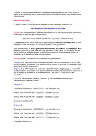 En Bolsa se utilizan una serie de ratios bursátiles que permiten valorar si la cotización de la
acción se encuentra alta, en un nivel medio o baja. A continuación vamos a ver aquellos ratios
más utilizados:

Beneficio por acción

El beneficio por acción (BPA) calcula el beneficio que corresponde a cada acción:

                        BPA = Beneficio de la empresa / nº acciones

Ejemplo: una empresa obtiene un beneficio en el ejercicio de 500 millones de ptas. El número
de acciones es de 1.000.000. Calcular el BPA

             BPA = Bº / nº acciones = 500.000.000 / 1.000.000 = 500 ptas./acción

La cotización de una acción depende en gran medida de cómo se comporta el BPA: si éste
presenta un buen crecimiento, su cotización tenderá a subir, y viceversa.

Para el inversionista es más significativo el crecimiento del BPA que el del beneficio de la
empresa. ¿Por qué? porque el beneficio de la empresa puede crecer mucho, pero si resulta
que el número de acciones también ha aumentado (ha habido ampliaciones de capital), la
evolución del BPA puede no haber sido tan positiva.

Ejemplo: vamos a comparar el comportamiento de dos empresas:

Empresa A: en 1999 ha obtenido un beneficio de 1.000 millones de pesetas y en el año 2000
de 1.400 millones de pesetas. En el ejercicio 2000 el número de acciones no ha variado (sigue
siendo de 1.000.000 de acciones).
Empresa B: en 1999 ha obtenido un beneficio de 1.000 millones de pesetas y en el año 2000
de 1.800 millones de pesetas. En el ejercicio 2000 ha realizado una ampliación de capital por lo
que el número de acciones se ha incrementado de 1.000.000 (31/12/99) a 1.800.000
(31/12/00).

Calcular el crecimento del beneficio y del BPA,. ¿Qué empresa ha tenido un mejor
comportamiento para el accionista?

Empresa A:

Crecimiento del beneficio: 1.400.000.000 / 1.000.000.000 = 20%

BPA de 1999: 1.000.000.000 / 1.000.000 = 1.000 Ptas. / acción

BPA de 2000: 1.400.000.000 / 1.000.000 = 1.400 Ptas. / acción

Crecimiento del BPA: 20%

Empresa B:

Crecimiento del beneficio: 1.800.000.000 / 1.000.000.000 = 40%

BPA de 1999: 1.000.000.000 / 1.000.000 = 1.000 Ptas. / acción

BPA de 2000: 1.800.000.000 / 1.800.000 = 1.000 Ptas. / acción

Crecimiento del BPA: 0%
 
