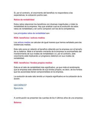 Si, por el contrario, el crecimiento del beneficio no respondiera a las
expectativas, la cotización podría caer.

Ratios de rentabilidad

Estos ratios relacionan los beneficios con diversas magnitudes y miden la
rentabilidad de la empresa. Hay que analizar cual es la evolución de estos
ratios de rentabilidad y ver como comparan con los de la competencia.

Los principales ratios de rentabilidad son:

ROA: beneficios / activos medios

Los activos medios se calculan de igual manera que hemos señalado para las
existencias medias.

Este ratio pone en relación el beneficio obtenido por la empresa con el tamaño
de su balance. Mide si el tamaño creciente de la empresa va acompañado del
mantenimiento de sus niveles de rentabilidad o si, por el contrario, este
crecimiento está implicando un progresivo deterioro en sus niveles de
rentabilidad.

ROE: beneficios / fondos propios medios

Este es el ratio de rentabilidad más significativo, ya que mide el rendimiento
que la empresa está obteniendo de sus fondos propios, es decir, de los fondos
que los accionistas tienen comprometidos en la empresa.

La evolución de este ratio tendrá un impacto significativo en la cotización de la
acción.


LECCIÓN35ª
Ejercicio



A continuación se presentan las cuentas de los 4 últimos años de una empresa:

Balance
 