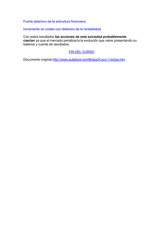 Fuerte deterioro de la estructura financiera.

Incremento en costes con deterioro de la rentabilidad.

Con estos resultados las acciones de esta sociedad probablemente
caerían ya que el mercado penalizaría la evolución que viene presentando su
balance y cuenta de resultados.

                                FIN DEL CURSO

Documento original http://www.aulafacil.com/Bolsa2/Lecc-1-bolsa.htm
 