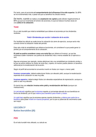 Por tanto, para el accionista el comportamiento de la Empresa A ha sido superior, Su BPA
se ha incrementado más, a pesar de que su beneficio ha crecido menos.

De hecho, cuando se realiza una ampliación de capital puede afectar negativamente al
BPA (ya que se incrementa el número de acciones), lo que se traduce muchas veces en
una caída en la cotización.

Yield

Es un ratio bursátil que mide la rentabilidad que obtiene el accionista por los dividendos
recibidos:

                    Yield = Dividendos por acción / cotización de la acción

Por facilidad de cálculo se suele tomar la cotización de cierre de ejercicio, aunque sería más
correcto tomar la cotización media del periodo.

Este ratio mide la rentabilidad que obtiene el accionista, sin considerar lo que pueda ganar (o
perder) por el comportamiento de la cotización.

El yield se podría considerar como una renta fija que obtiene el inversor, ya que las
empresas suelen mantener una política de dividendos más o menos estable de un ejercicio a
otro.

Algunas empresas (por ejemplo, ciertas eléctricas) dan una rentabilidad por dividendo similar a
la que se podría obtener en títulos de renta fija y, aparte, el inversor puede obtener un beneficio
adicional por la revalorización de la acción.

Según el perfil del accionista le convendra invertir en títulos con mayor o menor yield:

Inversor conservador: debería seleccionar títulos con elevado yield, aunque la revalorización
esperada de la cotización no sea muy alta.

Inversos agresivo: debería elegir títulos con elevadas expectativas de repreciación, aunque su
yield no sea muy elevado.

En teoría hay una relación inversa entre yield y revalorización del título (aunque con
matizaciones):

Un yiel elevado significa que la empresa reparte un porcentaje elevado de sus beneficios en
forma de dividendo, por lo que retiene poco beneficio para invertir y crecer.

Un yield bajo significa que la empresa apenas reparte dividendos y retiene gran parte de su
beneficio para poder invertir en nuevos proyectos, por lo que su potencial de crecimiento suele
ser mayor.


LECCIÓN 5ª
Ratios bursátiles (II)


PER

Es el ratio bursátil más utilizado, su calculo es:
 