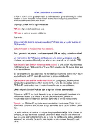 PER = Cotización de la acción / BPA

El PER es el nº de veces que el precio de la acción es mayor que el beneficio por acción.
También se puede interpretar como el número de años necesarios para que el beneficios
acumulado sea igual al precio de la acción.

En principio, el PER tiene la siguiente lectura:

PER alto: el precio de la acción está caro.

PER bajo: el precio de la acción está barato.

Por tanto:

El inversionista debería comprar cuando el PER sea bajo y vender cuando el
PER sea alto.

Esta afirmación la matizaremos más adelante.

Pero, ¿cuándo se puede considerar que el PER es bajo y cuándo es alto?

Un mismo nivel de PER puede ser bajo para una acción y alto para otra. No
obstante, se pueden utilizar algunas referencias para valorar el nivel del PER:

a) Comparar con el PER histórico de la acción: si una acción ha presentado
históricamente un PER entorno a 10 y su PER actual es de 20, quiere decir que
la acción está cara.

Si, por el contrario, esta acción se ha movido históricamente con un PER de 30
y actualmente su PER es de 20, entonces la acción está barata.

b) Comparar con el PER medio del sector: si, por ejemplo, las empresas
constructoras presentan un PER medio de 15, y una de ellas cotiza con un
PER de 25, quiere decir que comparativamente esta acción está cara.

Otra comparación del PER es con el tipo de interés del mercado:

El inverso del PER (es decir, beneficios por acción / cotización) equivale a la
rentabilidad teórica que ofrece la acción (decimos teórica, porque la
rentabilidad real dependerá de como se comporte el precio de la acción).

Ejemplo: un PER de 20 equivale a una rentabilidad implicita de 5% (= 1 / 20).
Podríamos comparar este 5% con el tipo de interés de la Deuda Pública (renta
fija).

La renta variable, al implicar un mayor riesgo que la renta fija, debe ofrecer, en
principio, un tipo de interés superior. El inversor debe evaluar si la diferencia
que presenta sobre el rendimiento de la renta fija es lógica (la acción está bien
valorada), es pequeña (la acción está barata), o es excesiva (la acción está
cara).
 