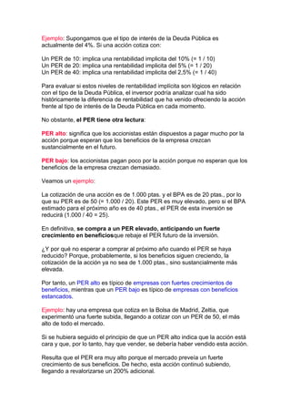 Ejemplo: Supongamos que el tipo de interés de la Deuda Pública es
actualmente del 4%. Si una acción cotiza con:

Un PER de 10: implica una rentabilidad implicita del 10% (= 1 / 10)
Un PER de 20: implica una rentabilidad implicita del 5% (= 1 / 20)
Un PER de 40: implica una rentabilidad implicita del 2,5% (= 1 / 40)

Para evaluar si estos niveles de rentabilidad implícita son lógicos en relación
con el tipo de la Deuda Pública, el inversor podría analizar cual ha sido
históricamente la diferencia de rentabilidad que ha venido ofreciendo la acción
frente al tipo de interés de la Deuda Pública en cada momento.

No obstante, el PER tiene otra lectura:

PER alto: significa que los accionistas están dispuestos a pagar mucho por la
acción porque esperan que los beneficios de la empresa crezcan
sustancialmente en el futuro.

PER bajo: los accionistas pagan poco por la acción porque no esperan que los
beneficios de la empresa crezcan demasiado.

Veamos un ejemplo:

La cotización de una acción es de 1.000 ptas. y el BPA es de 20 ptas., por lo
que su PER es de 50 (= 1.000 / 20). Este PER es muy elevado, pero si el BPA
estimado para el próximo año es de 40 ptas., el PER de esta inversión se
reducirá (1.000 / 40 = 25).

En definitiva, se compra a un PER elevado, anticipando un fuerte
crecimiento en beneficiosque rebaje el PER futuro de la inversión.

¿Y por qué no esperar a comprar al próximo año cuando el PER se haya
reducido? Porque, probablemente, si los beneficios siguen creciendo, la
cotización de la acción ya no sea de 1.000 ptas., sino sustancialmente más
elevada.

Por tanto, un PER alto es típico de empresas con fuertes crecimientos de
beneficios, mientras que un PER bajo es típico de empresas con beneficios
estancados.

Ejemplo: hay una empresa que cotiza en la Bolsa de Madrid, Zeltia, que
experimentó una fuerte subida, llegando a cotizar con un PER de 50, el más
alto de todo el mercado.

Si se hubiera seguido el principio de que un PER alto indica que la acción está
cara y que, por lo tanto, hay que vender, se debería haber vendido esta acción.

Resulta que el PER era muy alto porque el mercado preveía un fuerte
crecimiento de sus beneficios. De hecho, esta acción continuó subiendo,
llegando a revalorizarse un 200% adicional.
 