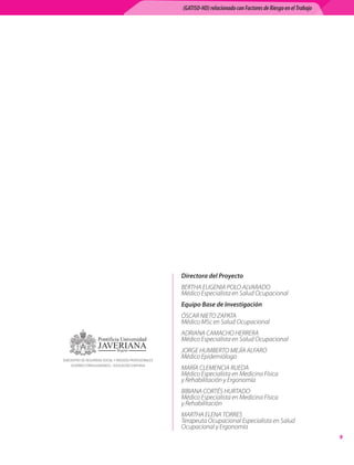 (GATISO-HD) relacionado con Factores de Riesgo en el Trabajo




                                                        Directora del Proyecto
                                                        BERTHA EUGENIA POLO ALVARADO	
                                                        Médico Especialista en Salud Ocupacional
                                                        Equipo Base de Investigación
                                                        ÓSCAR NIETO ZAPATA	
                                                        Médico MSc en Salud Ocupacional
                                                        ADRIANA CAMACHO HERRERA	
                                                        Médico Especialista en Salud Ocupacional
                                                        JORGE HUMBERTO MEJÍA ALFARO	
SUBCENTRO DE SEGURIDAD SOCIAL Y RIESGOS PROFESIONALES
                                                        Médico Epidemiólogo
    VICERRECTORÍA ACADÉMICA – EDUCACIÓN CONTINUA
                                                        MARÍA CLEMENCIA RUEDA	
                                                        Médico Especialista en Medicina Física	
                                                        y Rehabilitación y Ergonomía
                                                        BIBIANA CORTÉS HURTADO	
                                                        Médico Especialista en Medicina Física	
                                                        y Rehabilitación
                                                        MARTHA ELENA TORRES	
                                                        Terapeuta Ocupacional Especialista en Salud
                                                        Ocupacional y Ergonomía
                                                                                                                       
 