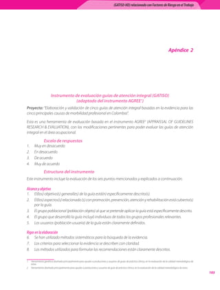 (GATISO-HD) relacionado con Factores de Riesgo en el Trabajo




                                                                                                                                         Apéndice 2




                       Instrumento de evaluación guías de atención integral (GATISO)
                                    (adaptado del instrumento AGREE)
Proyecto: “Elaboración y validación de cinco guías de atención integral basadas en la evidencia para las
cinco principales causas de morbilidad profesional en Colombia”.

Esta es una herramienta de evaluación basada en el instrumento AGREE (APPRAISSAL OF GUIDELINES
RESEARCH  EVALUATION), con las modificaciones pertinentes para poder evaluar las guías de atención
integral en el área ocupacional.

                Escala de respuestas
1.	    Muy en desacuerdo
2.	    En desacuerdo
3.	    De acuerdo
4.	    Muy de acuerdo
                Estructura del instrumento
Este instrumento incluye la evaluación de los seis puntos mencionados y explicados a continuación.

Alcance y objetivo
1.	 El(los) objetivo(s) general(es) de la guía está(n) específicamente descrito(s).
2.	 El(los) aspectos(s) relacionado (s) con promoción, prevención, atención y rehabilitación está cubierto(s)
    por la guía.
3.	 El grupo poblacional (población objeto) al que se pretende aplicar la guía está específicamente descrito.
4.	 El grupo que desarrolló la guía incluyó individuos de todos los grupos profesionales relevantes.
5.	 Los usuarios (población usuaria) de la guía están claramente definidos.

Rigor en la elaboración
6.	 Se han utilizado métodos sistemáticos para la búsqueda de la evidencia.
7.	 Los criterios para seleccionar la evidencia se describen con claridad.
8.	 Los métodos utilizados para formular las recomendaciones están claramente descritos.

	 Herramienta genérica diseñada principalmente para ayudar a productores y usuarios de guías de práctica clínica, en la evaluación de la calidad metodológica de
   estas.
	 Herramienta diseñada principalmente para ayudar a productores y usuarios de guía de práctica clínica, en la evaluación de la calidad metodológica de estas.
                                                                                                                                                                    103
 