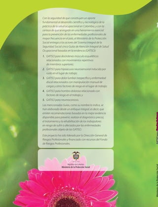Con la seguridad de que constituyen un aporte

                                                                1
fundamental al desarrollo científico y tecnológico de la
práctica de la salud ocupacional en Colombia, y con la
certeza de que se erigirán en una herramienta esencial
para la prevención de las enfermedades profesionales de
mayor frecuencia en el país, el Ministerio de la Protección
Social entrega a los actores del Sistema Integral de la
Seguridad Social cinco Guías de Atención Integral de Salud
Ocupacional basadas en la evidencia (GATISO):
1.	 GATISO para desórdenes músculo esqueléticos
    relacionados con movimientos repetitivos
    de miembros superiores;
2.	 GATISO para hipoacusia neurosensorial inducida por
    ruido en el lugar de trabajo;
3.	 GATISO para dolor lumbar inespecífico y enfermedad
    discal relacionados con manipulación manual de
    cargas y otros factores de riesgo en el lugar de trabajo;
4.	 GATISO para hombro doloroso relacionado con
    factores de riesgo en el trabajo; y
5.	 GATISO para neumoconiosis.
Las mencionadas Guías, como su nombre lo indica, se
han elaborado desde un enfoque integral, es decir, que
emiten recomendaciones basadas en la mejor evidencia
disponible para prevenir, realizar el diagnóstico precoz,
el tratamiento y la rehabilitación de los trabajadores
en riesgo de sufrir o afectados por las enfermedades
profesionales objeto de las GATISO.

Este proyecto ha sido liderado por la Dirección General de
Riesgos Profesionales y financiado con recursos del Fondo
de Riesgos Profesionales.




                         República de Colombia
                  Ministerio de la Protección Social
 
