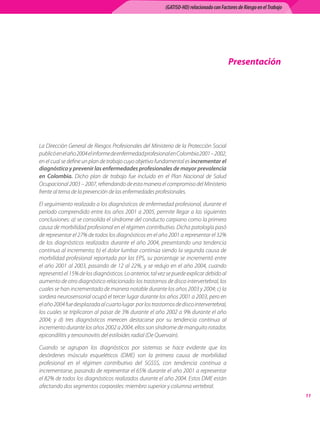 (GATISO-HD) relacionado con Factores de Riesgo en el Trabajo




                                                                                          Presentación




La Dirección General de Riesgos Profesionales del Ministerio de la Protección Social
publicó en el año 2004 el informe de enfermedad profesional en Colombia 2001 – 2002,
en el cual se define un plan de trabajo cuyo objetivo fundamental es incrementar el
diagnóstico y prevenir las enfermedades profesionales de mayor prevalencia
en Colombia. Dicho plan de trabajo fue incluido en el Plan Nacional de Salud
Ocupacional 2003 – 2007, refrendando de esta manera el compromiso del Ministerio
frente al tema de la prevención de las enfermedades profesionales.

El seguimiento realizado a los diagnósticos de enfermedad profesional, durante el
período comprendido entre los años 2001 a 2005, permite llegar a las siguientes
conclusiones: a) se consolida el síndrome del conducto carpiano como la primera
causa de morbilidad profesional en el régimen contributivo. Dicha patología pasó
de representar el 27% de todos los diagnósticos en el año 2001 a representar el 32%
de los diagnósticos realizados durante el año 2004, presentando una tendencia
continua al incremento; b) el dolor lumbar continúa siendo la segunda causa de
morbilidad profesional reportada por las EPS, su porcentaje se incrementó entre
el año 2001 al 2003, pasando de 12 al 22%, y se redujo en el año 2004, cuando
representó el 15% de los diagnósticos. Lo anterior, tal vez se puede explicar debido al
aumento de otro diagnóstico relacionado: los trastornos de disco intervertebral, los
cuales se han incrementado de manera notable durante los años 2003 y 2004; c) la
sordera neurosensorial ocupó el tercer lugar durante los años 2001 a 2003, pero en
el año 2004 fue desplazada al cuarto lugar  por los trastornos de disco intervertebral,
los cuales se triplicaron al pasar de 3% durante el año 2002 a 9% durante el año
2004; y d) tres diagnósticos merecen destacarse por su tendencia continua al
incremento durante los años 2002 a 2004, ellos son síndrome de manguito rotador,
epicondilitis y tenosinovitis del estiloides radial (De Quervain).

Cuando se agrupan los diagnósticos por sistemas se hace evidente que los
desórdenes músculo esqueléticos (DME) son la primera causa de morbilidad
profesional en el régimen contributivo del SGSSS, con tendencia continua a
incrementarse, pasando de representar el 65% durante el año 2001 a representar
el 82% de todos los diagnósticos realizados durante el año 2004. Estos DME están
afectando dos segmentos corporales: miembro superior y columna vertebral.
                                                                                                                         11
 