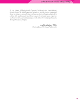(GATISO-HD) relacionado con Factores de Riesgo en el Trabajo




De esta manera el Ministerio de la Protección Social suministra cinco Guías de
Atención Integral de Salud Ocupacional basadas en la evidencia, con la seguridad
de que constituyen un aporte fundamental al desarrollo científico y tecnológico de la
práctica de la salud ocupacional en Colombia, y con la certeza de que se erigirán en
una herramienta fundamental para la prevención de las enfermedades profesionales
de mayor frecuencia en el país.


                                                      Ana María Cabrera Videla	
                                         Directora General de Riesgos Profesionales




                                                                                                                        13
 