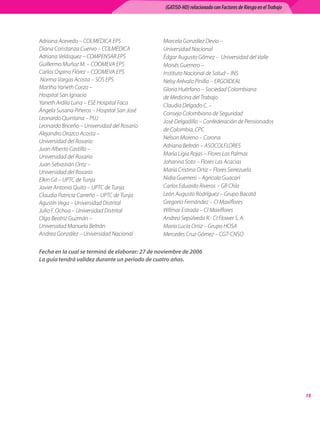 (GATISO-HD) relacionado con Factores de Riesgo en el Trabajo




Adriana Acevedo – COLMÉDICA EPS	                Marcela González Devia – 	
Diana Constanza Cuervo – COLMÉDICA	             Universidad Nacional	
Adriana Velásquez – COMPENSAR EPS	              Édgar Augusto Gómez –  Universidad del Valle	
Guillermo Muñoz M. – COOMEVA EPS	               Moisés Guerrero – 	
Carlos Ospino Flórez – COOMEVA EPS	             Instituto Nacional de Salud – INS	
 Norma Vargas Acosta – SOS EPS	                 Nelsy Arévalo Pinilla – ERGOIDEAL	
Martha Yaneth Corzo – 	                         Gloria Huérfano – Sociedad Colombiana 	
Hospital San Ignacio	                           de Medicina del Trabajo	
Yaneth Ardila Luna – ESE Hospital Faca	         Claudia Delgado C. – 	
Ángela Susana Piñeros – Hospital San José	
                                                Consejo Colombiano de Seguridad	
Leonardo Quintana – PUJ	
                                                José Delgadillo – Confederación de Pensionados	
Leonardo Briceño – Universidad del Rosario	
                                                de Colombia, CPC	
Alejandro Orozco Acosta – 	
                                                Nelson Moreno – Corona	
Universidad del Rosario	
                                                Adriana Beltrán – ASOCOLFLORES	
Juan Alberto Castillo – 	
Universidad del Rosario	                        María Ligia Rojas – Flores Las Palmas	
Juan Sebastián Ortiz – 	                        Johanna Soto – Flores Las Acacias	
Universidad del Rosario	                        María Cristina Ortiz – Flores Serrezuela	
Elkin Gil – UPTC de Tunja	                      Nidia Guerrero – Agrícola Guacarí	
Javier Antonio Quito – UPTC de Tunja	           Carlos Eduardo Riveros – GR Chía	
Claudia Patricia Carreño – UPTC de Tunja	       León Augusto Rodríguez – Grupo Bacatá	
Agustín Vega – Universidad Distrital	           Gregorio Fernández – CI Maxiflores	
Julio F. Ochoa – Universidad Distrital	         Wílmar Estrada – CI Maxiflores	
Olga Beatriz Guzmán – 	                         Andrea Sepúlveda R.- CI Flower S. A.	
Universidad Manuela Beltrán	                    María Lucía Ortiz – Grupo HOSA	
Andrea González – Universidad Nacional	         Mercedes Cruz Gómez – CGT-CNSO

Fecha en la cual se terminó de elaborar: 27 de noviembre de 2006
La guía tendrá validez durante un periodo de cuatro años.




                                                                                                                15
 