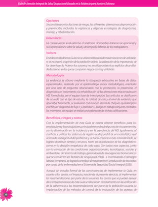 Guia de Atención Integral Basada en la Evidencia para Hombro para Hombro Doloroso	
          Guía de Atención Integral de Salud Ocupacional Basada en la Evidencia
Doloroso	



                                Opciones
                                Se consideraron los factores de riesgo, las diferentes alternativas de promoción
                                y prevención, incluidos la vigilancia y algunas estrategias de diagnóstico,
                                manejo y rehabilitación.

                                Desenlaces
                                La consecuencia evaluada fue el síndrome de hombro doloroso ocupacional y
                                sus repercusiones sobre la salud y desempeño laboral de los trabajadores.

                                Valores
                                En el desarrollo de estas Guías no se utilizaron técnicas de maximizaciones de utilidades
                                ni se incorporó la opinión de la población objeto. La valoración de la importancia de
                                los desenlaces la hicieron los autores y no se utilizaron técnicas explícitas de análisis
                                de decisiones en las que se comparan riesgos-costos y utilidades.

                                Metodología
                                La evidencia se obtuvo mediante la búsqueda exhaustiva en bases de datos
                                especializadas, realizada por el epidemiólogo asesor metodológico, orientada
                                por una serie de preguntas relacionadas con la promoción, la prevención, el
                                diagnóstico, el tratamiento y la rehabilitación de las alteraciones relacionadas con
                                HD, formuladas por el equipo base de investigación. Los artículos se clasificaron
                                de acuerdo con el tipo de estudio, la calidad de este y el nivel de evidencia que
                                aportaba; finalmente, se evaluaron con base en la lista de chequeo ajustada para
                                este fin (ver diagrama de flujo 1 y Apéndice 1). Luego en trabajo conjunto con todos
                                los miembros del equipo se realizó una valoración de dichas calificaciones.

                                Beneficios, riesgos y costos
                                Con la implementación de esta Guía se espera obtener beneficios para los
                                empleadores y los trabajadores, principalmente desde el punto de vista preventivo,
                                con la disminución en la incidencia y en la prevalencia del HD. Igualmente, al
                                clarificar y unificar los sistemas de registro se dispondrá de una estadística real
                                acerca de la magnitud del problema; y al hacer el proceso más estandarizado, se
                                logrará disminuir tiempo y recursos, tanto en la realización de los diagnósticos
                                como en la decisión terapéutica de cada caso. Con todos esos aspectos, junto
                                con la corrección de las condiciones organizacionales, tecnológicas, sociales y
                                ambientales del sistema de trabajo, generadoras de las exigencias biomecánicas
                                que se convierten en factores de riesgo para el HD,  e incentivando el reintegro
                                laboral temprano, se logrará contribuir directamente en la reducción de los costos
                                por carga de la enfermedad en el Sistema de Seguridad Social Integral (SSSI).

                                Aunque un estudio formal de las consecuencias de implementar la Guía, en
                                cuanto a los costos y el impacto, trasciende al presente ejercicio, al implementar
                                las recomendaciones por parte de los usuarios, los costos que se pueden derivar
                                de la implementación de esta Guía se relacionan directamente con la verificación
                                de la adherencia a las recomendaciones por parte de la población usuaria, la
                                implantación de los métodos de control, de la evaluación de los puestos de
20
 