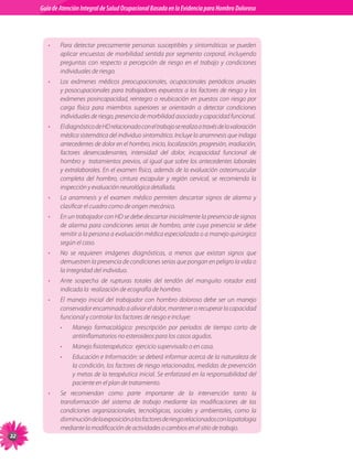 Guia de Atención Integral Basada en la Evidencia para Hombro para Hombro Doloroso	
          Guía de Atención Integral de Salud Ocupacional Basada en la Evidencia
Doloroso	



             •   Para detectar precozmente personas susceptibles y sintomáticas se pueden
                 aplicar encuestas de morbilidad sentida por segmento corporal, incluyendo
                 preguntas con respecto a percepción de riesgo en el trabajo y condiciones
                 individuales de riesgo.
             •   Los exámenes médicos preocupacionales, ocupacionales periódicos anuales
                 y posocupacionales para trabajadores expuestos a los factores de riesgo y los
                 exámenes posincapacidad, reintegro o reubicación en puestos con riesgo por
                 carga física para miembros superiores se orientarán a detectar condiciones
                 individuales de riesgo, presencia de morbilidad asociada y capacidad funcional.
             •   El diagnóstico de HD relacionado con el trabajo se realiza a través de la valoración
                 médica sistemática del individuo sintomático. Incluye la anamnesis que indaga
                 antecedentes de dolor en el hombro, inicio, localización, progresión, irradiación,
                 factores desencadenantes, intensidad del dolor, incapacidad funcional de
                 hombro y  tratamientos previos, al igual que sobre los antecedentes laborales
                 y extralaborales. En el examen físico, además de la evaluación osteomuscular
                 completa del hombro, cintura escapular y región cervical, se recomienda la
                 inspección y evaluación neurológica detallada.
             •   La anamnesis y el examen médico permiten descartar signos de alarma y
                 clasificar el cuadro como de origen mecánico.
             •   En un trabajador con HD se debe descartar inicialmente la presencia de signos
                 de alarma para condiciones serias de hombro, ante cuya presencia se debe
                 remitir a la persona a evaluación médica especializada o a manejo quirúrgico
                 según el caso.
             •   No se requieren imágenes diagnósticas, a menos que existan signos que
                 demuestren la presencia de condiciones serias que pongan en peligro la vida o
                 la integridad del individuo.
             •   Ante sospecha de rupturas totales del tendón del manguito rotador está
                 indicada la  realización de ecografía de hombro.
             •   El manejo inicial del trabajador con hombro doloroso debe ser un manejo
                 conservador encaminado a aliviar el dolor, mantener o recuperar la capacidad
                 funcional y controlar los factores de riesgo e incluye:
                 •    Manejo farmacológico: prescripción por periodos de tiempo corto de
                      antiinflamatorios no esteroideos para los casos agudos.
                 •    Manejo fisioterapéutico:  ejercicio supervisado o en casa.
                 •    Educación e Información: se deberá informar acerca de la naturaleza de
                      la condición, los factores de riesgo relacionados, medidas de prevención
                      y metas de la terapéutica inicial. Se enfatizará en la responsabilidad del
                      paciente en el plan de tratamiento.
             •   Se recomiendan como parte importante de la intervención tanto la
                 transformación del sistema de trabajo mediante las modificaciones de las
                 condiciones organizacionales, tecnológicas, sociales y ambientales, como la
                 disminución de la exposición a los factores de riesgo relacionados con la patologia
                 mediante la modificación de actividades o cambios en el sitio de trabajo.
22
 