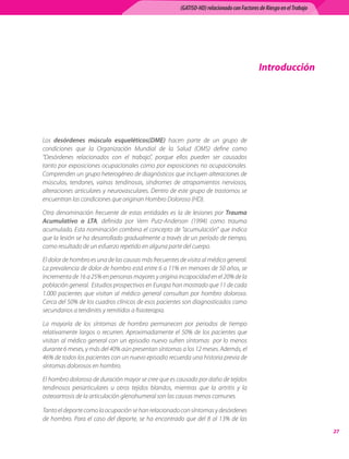 (GATISO-HD) relacionado con Factores de Riesgo en el Trabajo




                                                                                            Introducción




Los desórdenes músculo esqueléticos(DME) hacen parte de un grupo de
condiciones que la Organización Mundial de la Salud (OMS) define como
“Desórdenes relacionados con el trabajo”, porque ellos pueden ser causados
tanto por exposiciones ocupacionales como por exposiciones no ocupacionales.
Comprenden un grupo heterogéneo de diagnósticos que incluyen alteraciones de
músculos, tendones, vainas tendinosas, síndromes de atrapamientos nerviosos,
alteraciones articulares y neurovasculares. Dentro de este grupo de trastornos se
encuentran las condiciones que originan Hombro Doloroso (HD).

Otra denominación frecuente de estas entidades es la de lesiones por Trauma
Acumulativo o LTA, definida por Vern Putz-Anderson (1994) como trauma
acumulado. Esta nominación combina el concepto de “acumulación” que indica
que la lesión se ha desarrollado gradualmente a través de un período de tiempo,
como resultado de un esfuerzo repetido en alguna parte del cuerpo.

El dolor de hombro es una de las causas más frecuentes de visita al médico general.
La prevalencia de dolor de hombro está entre 6 a 11% en menores de 50 años, se
incrementa de 16 a 25% en personas mayores y origina incapacidad en el 20% de la
población general.  Estudios prospectivos en Europa han mostrado que 11 de cada
1.000 pacientes que visitan al médico general consultan por hombro doloroso.
Cerca del 50% de los cuadros clínicos de esos pacientes son diagnosticados como
secundarios a tendinitis y remitidos a fisioterapia.

La mayoría de los síntomas de hombro permanecen por periodos de tiempo
relativamente largos o recurren. Aproximadamente el 50% de los pacientes que
visitan al médico general con un episodio nuevo sufren síntomas   por lo menos
durante 6 meses, y más del 40% aún presentan síntomas a los 12 meses. Además, el
46% de todos los pacientes con un nuevo episodio recuerda una historia previa de
síntomas dolorosos en hombro.

El hombro doloroso de duración mayor se cree que es causado por daño de tejidos
tendinosos periarticulares u otros tejidos blandos, mientras que la artritis y la
osteoartrosis de la articulación glenohumeral son las causas menos comunes.

Tanto el deporte como la ocupación se han relacionado con síntomas y desórdenes
de hombro. Para el caso del deporte, se ha encontrado que del 8 al 13% de las
                                                                                                                      27
 