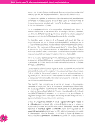 Guia de Atención Integral Basada en la Evidencia para Hombro para Hombro Doloroso	
          Guía de Atención Integral de Salud Ocupacional Basada en la Evidencia
Doloroso	



                                lesiones que ocurren durante la práctica de deportes competitivos involucran el
                                hombro y que este porcentaje se  incrementa a medida que aumenta la edad.

                                En cuanto a la ocupación, se ha encontrado evidencia más fuerte para exposición
                                combinada a múltiples factores de riesgo tales como el mantenimiento de
                                herramientas mientras se trabaja sobre el nivel de la cabeza, el trabajo repetitivo y
                                de fuerza con miembros superiores.

                                Las reclamaciones realizadas a las aseguradoras relacionadas con lesiones de
                                hombro  corresponden al 29% del total de los reclamos por compensación laboral.
                                Las dolencias del hombro son la quinta causa  de síntomas relacionados con el
                                trabajo y corresponden del 3 al 5% de pérdida total de días laborables.

                                En Colombia, según el informe de enfermedad profesional del 2002, los
                                diagnósticos que afectan el sistema músculo esquelético representan el 65%
                                (777 casos) del total, siendo el 2% aportado por el síndrome de rotación dolorosa
                                del hombro y los trastornos similares, ocupando así el octavo lugar. Cuando
                                se agrupan los diagnósticos por sistemas se hace evidente que los desórdenes
                                músculo esqueleticos (DME) son la primera causa de morbilidad profesional en el
                                país, además de la tendencia continua a incrementarse (Tafur, 2004).

                                Teniendo en cuenta la orientación preventiva de esta Guía, como se contempla en
                                la Resolución 1016 de 1989, lo que se busca es brindar parámetros que permitan
                                la promoción de la salud del trabajador y la prevención y control de los factores
                                de riesgo ocupacionales.

                                Desde el aspecto de calificación del origen, el Decreto 1832 de 1994 del Ministerio de
                                la Protección Social las contempla como lesiones osteomusculares y ligamentosas.
                                En la actualidad se discute en el país una propuesta de   reglamento técnico de
                                ergonomía, el cual fue consultado durante el proceso de elaboración de esta Guía y
                                se espera que el ente responsable articule las recomendaciones contenidas en esta
                                con los parámetros técnicos de aquel.

                                Esta situación hace necesario que se genere un avance en la promoción,
                                prevención, el diagnóstico precoz, el tratamiento y la rehabilitación temprana,
                                por lo cual, siguiendo los lineamientos del Plan Nacional de Salud Ocupacional,
                                se establece el desarrollo de la Guía de Atención Integral basada en la evidencia
                                para HOMBRO DOLOROSO relacionado con posturas forzadas  y otros factores de
                                riesgo en el trabajo, con la cual se espera dar una respuesta eficiente y adecuada a
                                la problemática planteada en los párrafos anteriores.

                                Se trata de una guía de atención de salud ocupacional integral basada en
                                la evidencia, es decir, una guía sobre la toma de decisiones que se les ofrece a los
                                profesionales que tienen relación con la salud de los trabajadores, sobre acciones
                                específicas en individuo, agente y ambiente. Dichas acciones pueden ser de
                                prevención primaria (promoción y prevención) tales como educación, promoción
                                de hábitos de vida saludable, detección y modificación de factores de riesgo y otras
                                medidas preventivas; prevención secundaria, relacionada con la detección precoz
28
 