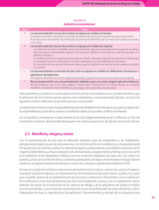 (GATISO-HD) relacionado con Factores de Riesgo en el Trabajo




                                                       Cuadro 4
                                             Grado de las recomendaciones
  Grado                                                        Criterio
    A      La recomendación (curso de acción) se apoya en evidencia buena
           La evidencia consiste en resultados de estudios de diseño adecuado para responder la pregunta de interés.
           En consecuencia, hay razones muy firmes para suponer que los beneficios del curso de acción superan sus riesgos
           o sus costos.
    B      La recomendación (curso de acción) se apoya en evidencia regular
           • La evidencia consiste en resultados de estudios de diseño adecuado para responder la pregunta de interés,
             pero hay alguna incertidumbre respecto a la conclusión debido a inconsistencias entre los resultados o a
             defectos menores, o
           • La evidencia consiste en resultados de estudios con diseño débil para responder la pregunta de interés, pero
             los resultados han sido confirmados en estudios separados y son razonablemente consistentes.
           	 En consecuencia, hay razones firmes para suponer que los beneficios del curso de acción superan sus riesgos
             o sus costos.
    C      La recomendación (curso de acción) solo se apoya en evidencia deficiente (consensos u
           opiniones de expertos)
           Para algunos desenlaces no se han adelantado estudios y la práctica solo se basa en opiniones de expertos.
    I      No se puede emitir una recomendación debido a que no existe ningún tipo de evidencia
           No hay evidencia, esta es de mala calidad o muestra gran inconsistencia. En consecuencia, no se puede
           establecer un balance entre los beneficios y los riesgos o los costos del curso de acción.

Adicionalmente, se tuvieron en cuenta para la emisión de las recomendaciones los posibles beneficios que
la aplicación de esta Guía les puedan aportar a los trabajadores y a la productividad del país, así como los
siguientes criterios referentes a la pertinencia local y a la equidad.

Los de pertinencia local incluyen la aplicabilidad local, la factibilidad en términos de recursos para su aplicación,
la aceptabilidad por parte de los usuarios, la población objeto y los posibles conflictos de intereses.

Los de equidad contemplaron la aplicabilidad de la Guía independientemente de la afiliación al SSSI, del
tamaño de la empresa, del desarrollo del programa de salud ocupacional y del tipo de vinculación laboral.



        2.7.	 Beneficios, riesgos y costos
Con la implementación de esta guía se obtendrán beneficios para los empleadores y los trabajadores,
principalmente desde el punto de vista preventivo, con la disminución en la incidencia y en la prevalencia del
HD. Igualmente, al clarificar y unificar los sistemas de registro, se dispondrá de una estadística real acerca de la
magnitud del problema, y al hacer el proceso más estandarizado, se logrará disminuir tiempo y recursos, tanto
en la realización de los diagnósticos médicos como en la decisión terapéutica de cada caso. Con todos esos
aspectos, junto con la corrección de las condiciones generadoras del riesgo e incentivando el reintegro laboral
temprano, se logrará contribuir directamente a reducir los costos por carga de enfermedad en el SSSI.

Aunque un estudio formal de las consecuencias de implementar la Guía, en cuanto a los costos y el impacto,
trasciende al presente ejercicio, al implementar las recomendaciones por parte de los usuarios, los costos
que se pueden derivar de la implementación de esta Guía se relacionan directamente con la verificación
de la adherencia a las recomendaciones por parte de la población usuaria y con la implantación de los
métodos de control, de la evaluación de los sistemas de trabajo y de los programas de vigilancia médica
que se recomiendan  y que involucran la participación activa de profesionales de varias disciplinas y de los
trabajadores (incluye su capacitación y actualización). Adicionalmente, se derivan de la búsqueda activa
                                                                                                                               35
 