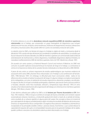 (GATISO-HD) relacionado con Factores de Riesgo en el Trabajo




                                                                          6. Marco conceptual




El hombro doloroso es uno de los desórdenes músculo esqueléticos(DME) de miembros superiores
relacionados con el trabajo, que comprenden un grupo heterogéneo de diagnósticos que incluyen
alteraciones de músculos, tendones, vainas tendinosas, síndromes de atrapamientos nerviosos, alteraciones
articulares y neurovasculares. Ellos pueden diferir en cuanto a la severidad y evolución del cuadro.

La relación entre los DME y los factores de riesgo en el trabajo es objeto de interés y controversia desde la
década de 1970, cuando este tipo de lesiones fue considerado un problema de salud pública. Los estudios que
buscan relacionar los factores laborales y los DME de miembros superiores son controversiales dada la falta de
estandarización de clasificaciones y criterios diagnósticos, modalidades diagnósticas objetivas limitadas y la
naturaleza multifactorial de los DME de miembros superiores. (Gerr et ál 1991, Mackinnon y Novak, 1997).

De acuerdo con varios autores y el National Research Council and Institute of Medicine, los DME más
comunes no pueden explicarse exclusivamente por los factores de riesgo en el trabajo. La controversia se
centra en la importancia relativa de los variados factores individuales en el desarrollo de los DME (NIOSH).

A pesar de esto, existe un número importante de estudios epidemiológicos que muestran evidencia de
asociación entre varios DME y factores físicos relacionados con el trabajo o una combinación de factores.
(NAS, 1998; Bernard, 1997). Sin embargo, la dificultad para hacer conclusiones sólidas   radica en las
diferencias de los estudios al realizar la evaluación del riesgo: En algunos trabajos se emplea el autorreporte
de los trabajadores, y en otros, la realización de estudios ergonómicos altamente complejos y tecnificados.
En algunos de ellos se incluyen actividades prolongadas y repetitivas, ejercitación fuerte, posturas estáticas
o forzadas, vibración, estrés físico localizado, vibración y temperaturas bajas (Bernard, 1997); En otros
estudios se han relacionado factores de la organización del trabajo con síntomas en los miembros superiores
(Bonger, 1993; Moon y Sauter, 1996).

El otro término utilizado para calificar los DME es el de lesiones por Trauma Acumulativo o LTA (Vern
Putz, 1997, Anderson, 1994), en el que se combina el concepto de trauma, entendido como la lesión corporal
ocasionada por esfuerzos mecánicos, y el desarrollo gradual de la lesión a través de un período de tiempo,
como resultado de un esfuerzo repetido en alguna parte del cuerpo. Este concepto se basa en la teoría de
que cada repetición de alguna actividad produce algún microtrauma resultado del deterioro de la estructura.
Entonces, los requerimientos físicos corresponden a la exigencia física (procesos metabólicos y biomecánicos
incorporados en las principales variables cinéticas –posturas, fuerzas, movimientos–), que cuando rebasan la
capacidad de respuesta del sujeto o la temporalidad necesaria para la recuperación biológica de los tejidos
pueden conllevar o asociarse a los desórdenes osteomusculares relacionados con el trabajo.
                                                                                                                        39
 