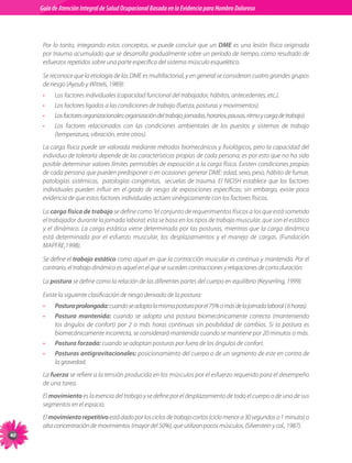 Guia de Atención Integral Basada en la Evidencia para Hombro para Hombro Doloroso	
          Guía de Atención Integral de Salud Ocupacional Basada en la Evidencia
Doloroso	



           Por lo tanto, integrando estos conceptos, se puede concluir que un DME es una lesión física originada
           por trauma acumulado que se desarrolla gradualmente sobre un período de tiempo, como resultado de
           esfuerzos repetidos sobre una parte específica del sistema músculo esquelético.

           Se reconoce que la etiología de las DME es multifactorial, y en general se consideran cuatro grandes grupos
           de riesgo (Ayoub y Wittels, 1989):
           •    Los factores individuales (capacidad funcional del trabajador, hábitos, antecedentes, etc.).
           •    Los factores ligados a las condiciones de trabajo (fuerza, posturas y movimientos).
           •    Los factores organizacionales: organización del trabajo, jornadas, horarios, pausas, ritmo y carga de trabajo).
           •    Los factores relacionados con las condiciones ambientales de los puestos y sistemas de trabajo
                (temperatura, vibración, entre otros).
           La carga física puede ser valorada mediante métodos biomecánicos y fisiológicos, pero la capacidad del
           individuo de tolerarla depende de las características propias de cada persona; es por esto que no ha sido
           posible determinar valores límites permisibles de exposición a la carga física. Existen condiciones propias
           de cada persona que pueden predisponer o en ocasiones generar DME: edad, sexo, peso, hábito de fumar,
           patologías sistémicas,   patologías congénitas,   secuelas de trauma. El NIOSH establece que los factores
           individuales pueden influir en el grado de riesgo de exposiciones específicas; sin embargo, existe poca
           evidencia de que estos factores individuales actúen sinérgicamente con los factores físicos.

           La carga física de trabajo se define como “el conjunto de requerimientos físicos a los que está sometido
           el trabajador durante la jornada laboral; esta se basa en los tipos de trabajo muscular, que son el estático
           y el dinámico. La carga estática viene determinada por las posturas, mientras que la carga dinámica
           está determinada por el esfuerzo muscular, los desplazamientos y el manejo de cargas. (Fundación
           MAPFRE,1998).

           Se define el trabajo estático como aquel en que la contracción muscular es continua y mantenida. Por el
           contrario, el trabajo dinámico es aquel en el que se suceden contracciones y relajaciones de corta duración.

           La postura se define como la relación de las diferentes partes del cuerpo en equilibrio (Keyserling, 1999).

           Existe la siguiente clasificación de riesgo derivado de la postura:
           •    Postura prolongada: cuando se adopta la misma postura por el 75% o más de la jornada laboral ( 6 horas).
           •    Postura mantenida: cuando se adopta una postura biomecánicamente correcta (manteniendo
                los ángulos de confort) por 2 o más horas continuas sin posibilidad de cambios. Si la postura es
                biomecánicamente incorrecta, se considerará mantenida cuando se mantiene por 20 minutos o más.
           •    Postura forzada: cuando se adoptan posturas por fuera de los ángulos de confort.
           •    Posturas antigravitacionales: posicionamiento del cuerpo o de un segmento de este en contra de
                la gravedad.
           La fuerza se refiere a la tensión producida en los músculos por el esfuerzo requerido para el desempeño
           de una tarea.
           El movimiento es la esencia del trabajo y se define por el desplazamiento de todo el cuerpo o de uno de sus
           segmentos en el espacio.
           El movimiento repetitivo está dado por los ciclos de trabajo cortos (ciclo menor a 30 segundos o 1 minuto) o
           alta concentración de movimientos (mayor del 50%), que utilizan pocos músculos. (Silverstein y col., 1987).
40
 