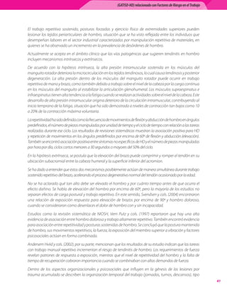 (GATISO-HD) relacionado con Factores de Riesgo en el Trabajo




El trabajo repetitivo sostenido, posturas forzadas y ejercicio físico de extremidades superiores pueden
lesionar los tejidos periarticulares de hombro, situación que se ha visto reflejada entre los individuos que
desempeñan labores en el sector industrial caracterizadas por manipulación repetitiva de materiales, en
quienes se ha observado un incremento en la prevalencia de desórdenes de hombro.
Actualmente se acepta en el ámbito clínico que las vías patogénicas que sugieren tendinitis en hombro
incluyen mecanismos intrínsecos y extrínsecos.
De acuerdo con la hipótesis intrínseca, la alta presión intramuscular sostenida en los músculos del
manguito rotador deteriora la microcirculación en los tejidos tendinosos, lo cual causa tendinosis y posterior
degeneración. La alta presión dentro de los músculos del manguito rotador puede ocurrir en trabajo
repetitivo de mano y brazo, como también debido a trabajo sobre el nivel de la cabeza por la carga continua
en los músculos del manguito al estabilizar la articulación glenohumeral. Los músculos supraespinatus e
infraespinatus tienen alta tendencia a la fatiga cuando se realizan actividades sobre el nivel de la cabeza. Este
desarrollo de alta presión intramuscular origina deterioro de la circulación intramuscular, contribuyendo al
inicio temprano de la fatiga, situación que ha sido demostrada a niveles de contracción tan bajos como 10
a 20% de la contracción máxima voluntaria.
La repetitividad ha sido definida como la frecuencia de movimientos de flexión y abducción de hombro en ángulos
predefinidos, el número de piezas manipuladas por unidad de tiempo y el ciclo de tiempo con relación a las tareas
realizadas durante ese ciclo. Los resultados de revisiones sistemáticas muestran la asociación positiva para HD
y repetición de movimientos en los ángulos predefinidos por encima de 60º de flexión y abducción (elevación).
También se encontró asociación positiva entre síntomas no específicos de HD y el número de piezas manipuladas
por hora por día, ciclos cortos menores a 30 segundos o mayores del 50% del ciclo.
En la hipótesis extrínseca, se postula que la elevación del brazo puede comprimir y romper el tendón en su
ubicación subacromial entre la cabeza humeral y la superficie inferior del acromion.
Se ha dado a entender que estos dos mecanismos posiblemente actúan de manera simultánea durante trabajo
sostenido repetitivo del brazo, acelerando el proceso degenerativo normal del tendón ocasionado por la edad.
No se ha aclarado qué tan alto debe ser elevado el hombro y por cuánto tiempo antes de que ocurra el
efecto dañino. Se habla de elevación del hombro por encima de 60º, pero la mayoría de los estudios no
separan efectos de carga postural y trabajo repetitivo. En este sentido, Svendsen y cols. (2004) encontraron
una relación de exposición respuesta para elevación de brazos por encima de 90º y hombro doloroso,
cuando se consideraron como desenlaces el dolor de hombro con y sin incapacidad.
Estudios como la revisión sistemática de NIOSH, Vern Putz y cols. (1997) reportaron que hay una alta
evidencia de asociación entre hombro doloroso y trabajo altamente repetitivo. También encontró evidencia
para asociación entre repetitividad y posturas sostenidas de hombro. Se concluyó que la postura mantenida
de hombro, sus movimientos repetitivos, la fuerza, la exposición del miembro superior a vibración y factores
psicosociales actúan en forma combinada.
Andersem Hviid y cols. (2002), por su parte, mencionan que los resultados de su estudio indican que las tareas
con trabajo manual repetitivo incrementan el riesgo de tendinitis de hombro. Los requerimientos de fuerza
revelan patrones de respuesta a exposición, mientras que el nivel de repetitividad del hombro y la falta de
tiempo de recuperación cobraron importancia cuando se combinaban con altas demandas de fuerza.
Dentro de los aspectos organizacionales y psicosociales que influyen en la génesis de las lesiones por
trauma acumulado se describen la organización temporal del trabajo (jornadas, turnos, descansos), tipo
                                                                                                                          41
 