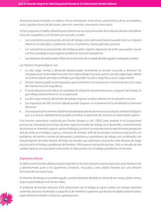 Guia de Atención Integral Basada en la Evidencia para Hombro para Hombro Doloroso	
          Guía de Atención Integral de Salud Ocupacional Basada en la Evidencia
Doloroso	



           de proceso (automatizado, en cadena, ritmos individuales, entre otros), características de las actividades y
           costo cognitivo (toma de decisiones, atención, memoria, monotonía, entre otros).

           Se han propuesto modelos diferentes para determinar las vías potenciales de la relación de estos desórdenes
           músculos esqueléticos con factores psicosociales, a saber:
           •     Las características psicosociales del sitio de trabajo, como demanda laboral, pueden tener un impacto
                 directo en la velocidad y aceleración de los movimientos, fuerza aplicada y postura.
           •     Las características psicosociales del trabajo pueden originar respuestas de estrés que pueden causar
                 cambios psicológicos que originan problemas músculo esqueléticos.
           •     Las respuestas de estrés pueden influenciar la transición de un estado de dolor agudo a subagudo y crónico.

           Las hipótesis fisiopatológicas son:
           1.	   La alta carga mental y demanda laboral puede incrementar la tensión muscular y disminuir las
                 micropausas en la actividad muscular. Esto origina fatiga muscular, aun en caso de cargas bajas, debido
                 al continuo disparo por bajos umbrales que responden no solo a carga física, sino a carga mental.
           2.	   El estrés laboral puede incitar respuestas que incrementan la coactivacion incrementando así la carga
                 del sistema músculo esquelético.
           3.	   El estrés laboral puede reducir la habilidad de relajación durante descansos y después del trabajo, lo
                 que influye adversamente en la recuperación.
           4.	   La alta carga mental y demandas de trabajo originan cambios adversos en la respuesta inmune.
           5.	   Las respuestas del SNC al estrés laboral pueden originar un incremento en la sensibilidad a estímulos
                 dolorosos.
           6.	   Una respuesta al incremento de demanda laboral puede resultar en una cascada de cambios fisiológicos
                 que, si se evocan repetidamente, pueden contribuir al desarrollo de síntomas en extremidad superior.
           Una revisión sistemática conducida por Paulien Bongers y cols. (2002) para analizar el rol ocupacional
           psicosocial, individual psicosocial y factores organizacionales de trabajo, en el desarrollo y mantenimiento
           de síntomas en miembro superior, reporta hallazgos positivos consistentes para la relación entre percepción
           alta de estrés en el trabajo y signos y síntomas de hombro. 62% de los estudios mostraron asociación con
           problemas de hombro cuando las demandas cualitativas y cuantitativas de trabajo son combinadas con
           alta percepción de estrés laboral. De todos los estudios que reportaron asociación entre factores de riesgo
           psicosocial en el trabajo y problemas de hombro, 74% tuvieron asociación positiva. Sólo un estudio de alta
           calidad reporta una asociación entre estrés no relacionado con el trabajo y problemas de hombro.


           Aspectos clínicos
           Se define como hombro doloroso aquel originado en las articulaciones esternoclavicular, acromioclavicular
           y glenohumeral, junto a los ligamentos, tendones, músculos y otros tejidos blandos con una relación
           funcional de esas estructuras.

           En términos de tiempo, se considera agudo cuando la duración del dolor es menor de tres meses, y dolor crónico,
           el que ha persistido por más de tres meses.
           El síndrome de hombro doloroso (HD) relacionado con el trabajo es aquel conexo con trabajo repetitivo
           sostenido, posturas incómodas y carga física de miembros superiores que lesiona los tejidos periarticulares,
           especialmente el tendón o músculo supraespinatus.
42
 