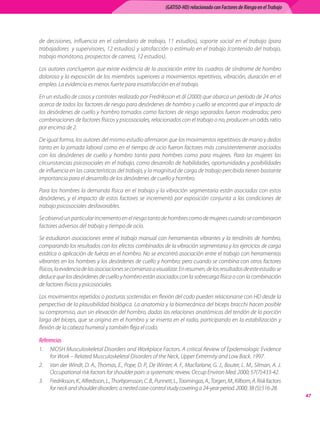 (GATISO-HD) relacionado con Factores de Riesgo en el Trabajo




de decisiones, influencia en el calendario de trabajo, 11 estudios), soporte social en el trabajo (para
trabajadores  y supervisores, 12 estudios) y satisfacción o estímulo en el trabajo (contenido del trabajo,
trabajo monótono, prospectos de carrera, 12 estudios).

Los autores concluyeron que existe evidencia de la asociación entre los cuadros de síndrome de hombro
doloroso y la exposición de los miembros superiores a movimientos repetitivos, vibración, duración en el
empleo. La evidencia es menos fuerte para insatisfacción en el trabajo.

En un estudio de casos y controles realizado por Fredriksson et ál (2000) que abarca un período de 24 años
acerca de todos los factores de riesgo para desórdenes de hombro y cuello se encontró que el impacto de
los desórdenes de cuello y hombro tomados como factores de riesgo separados fueron moderados; pero
combinaciones de factores físicos y psicosociales, relacionados con el trabajo o no, producen un odds ratio
por encima de 2.

De igual forma, los autores del mismo estudio afirmaron que los movimientos repetitivos de mano y dedos
tanto en la jornada laboral como en el tiempo de ocio fueron factores más consistentemente asociados
con los desórdenes de cuello y hombro tanto para hombres como para mujeres. Para las mujeres las
circunstancias psicosociales en el trabajo, como desarrollo de habilidades, oportunidades y posibilidades
de influencia en las características del trabajo, y la magnitud de carga de trabajo percibida tienen bastante
importancia para el desarrollo de los desórdenes de cuello y hombro.

Para los hombres la demanda física en el trabajo y la vibración segmentaria están asociadas con estos
desórdenes, y el impacto de estos factores se incrementó por exposición conjunta a las condiciones de
trabajo psicosociales desfavorables.

Se observó un particular incremento en el riesgo tanto de hombres como de mujeres cuando se combinaron
factores adversos del trabajo y tiempo de ocio.

Se estudiaron asociaciones entre el trabajo manual con herramientas vibrantes y la tendinitis de hombro,
comparando los resultados con los efectos combinados de la vibración segmentaria y los ejercicios de carga
estática o aplicación de fuerza en el hombro. No se encontró asociación entre el trabajo con herramientas
vibrantes en los hombres y los desórdenes de cuello y hombro; pero cuando se combina con otros factores
físicos, la evidencia de las asociaciones se comienza a visualizar. En resumen, de los resultados de este estudio se
deduce que los desórdenes de cuello y hombro están asociados con la sobrecarga física o con la combinación
de factores físicos y psicosociales.

Los movimientos repetidos o posturas sostenidas en flexión del codo pueden relacionarse con HD desde la
perspectiva de la plausibilidad biológica. La anatomía y la biomecánica del bíceps bracchi hacen posible
su compromiso, aun sin elevación del hombro, dadas las relaciones anatómicas del tendón de la porción
larga del bíceps, que se origina en el hombro y se inserta en el radio, participando en la estabilización y
flexión de la cabeza humeral y también fleja el codo.

Referencias
1.	 NIOSH Musculoskeletal Disorders and Workplace Factors. A critical Review of Epidemiologic Evidence
    for Work – Related Musculoskeletal Disorders of the Neck, Upper Extremity and Low Back. 1997.
2.	 Van der Windt, D. A., Thomas, E., Pope, D. P., De Winter, A. F., Macfarlane, G. J., Bouter, L. M., Silman, A. J.
    Occupational risk factors for shoulder pain: a systematic review. Occup Environ Med. 2000; 57(7):433-42.
3.	 Fredriksson, K., Alfredsson, L., Thorbjornsson, C. B., Punnett, L., Toomingas, A., Torgen, M., Kilbom, A. Risk factors
    for neck and shoulder disorders: a nested case-control study covering a 24-year period. 2000; 38 (5):516-28.
                                                                                                                              47
 